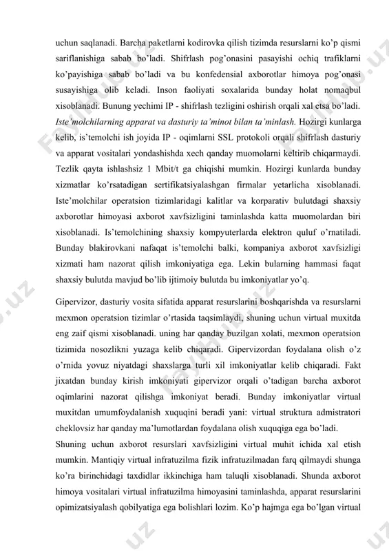 nadi. bunung yechimi ip - shifrlash tezligini oshirish orqali xal etsa bo’ladi. iste’molchilarning apparat va dasturiy ta’minot bilan ta’minlash. hozirgi kunlarga kelib, is’temolchi ish joyida ip - oqimlarni ssl protokoli orqali shifrlash dasturiy va apparat vositalari yondashishda xech qanday muomolarni keltirib chiqarmaydi. tezlik qayta ishlashsiz 1 mbit/t ga chiqishi mumkin. hozirgi kunlarda bunday xizmatlar ko’rsatadigan sertifikatsiyalashgan firmalar yetarlicha xisoblanadi. iste’molchilar operatsion tizimlaridagi kalitlar va korparativ bulutdagi shaxsiy axborotlar himoyasi axborot xavfsizligini taminlashda katta muomolardan biri xisoblanadi. is’temolchining shaxsiy kompyuterlarda elektron quluf o’rnatiladi. bunday blakirovkani nafaqat is’temolchi balki, kompaniya axborot xavfsizligi xizmati ham nazorat qilish imkoniyatiga ega. lekin bularning hammasi faqat shaxsiy bulutda mavjud bo’lib ijtimoiy bulutda bu imkoniyatlar yo’q. gipervizor, dasturiy vosita sifatida apparat resurslarini boshqarishda va resurslarni mexmon operatsion tizimlar o’rtasida taqsimlaydi, shuning uchun virtual muxitda eng zaif qismi xisoblanadi. uning har qanday buzilgan xolati, mexmon operatsion tizimida nosozlikni yuzaga kelib chiqaradi. gipervizordan foydalana olish o’z o’rnida yovuz niyatdagi …