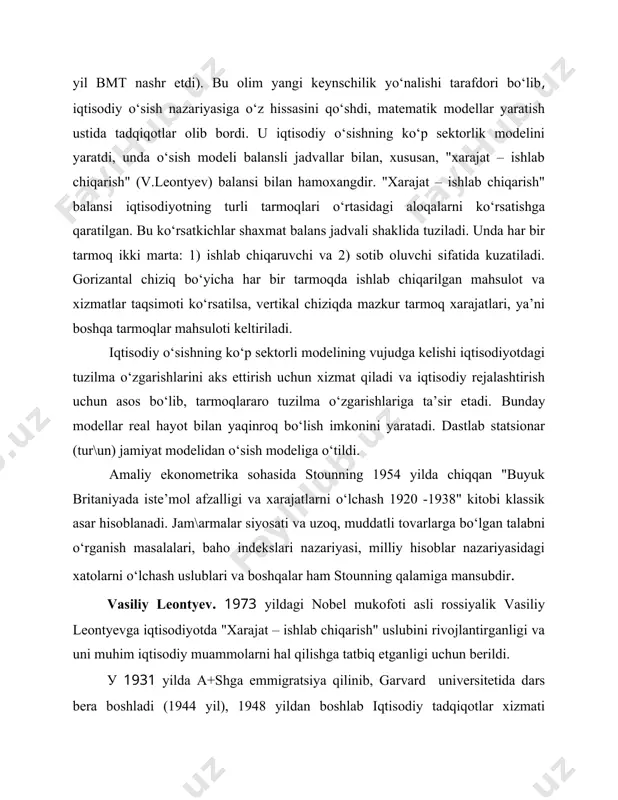 odiy rejalashtirish uchun asos bo‘lib, tarmoqlararo tuzilma o‘zgarishlariga ta’sir etadi. bunday modellar real hayot bilan yaqinroq bo‘lish imkonini yaratadi. dastlab statsionar (tur\un) jamiyat modelidan o‘sish modeliga o‘tildi. amaliy ekonometrika sohasida stounning 1954 yilda chiqqan "buyuk britaniyada iste’mol afzalligi va xarajatlarni o‘lchash 1920 -1938" kitobi klassik asar hisoblanadi. jam\armalar siyosati va uzoq, muddatli tovarlarga bo‘lgan talabni o‘rganish masalalari, baho indekslari nazariyasi, milliy hisoblar nazariyasidagi xatolarni o‘lchash uslublari va boshqalar ham stounning qalamiga mansubdir. vasiliy leontyev. 1973 yildagi nobel mukofoti asli rossiyalik vasiliy leontyevga iqtisodiyotda "xarajat – ishlab chiqarish" uslubini rivojlantirganligi va uni muhim iqtisodiy muammolarni hal qilishga tatbiq etganligi uchun berildi. у 1931 yilda a+shga emmigratsiya qilinib, garvard universitetida dars bera boshladi (1944 yil), 1948 yildan boshlab iqtisodiy tadqiqotlar xizmati direktori lavozimida ishladi. shu davrda "xarajat – ishlab chiqarish" iqtisodiy tahlil uslubini ishlab chiqdi (bu uslubga 1924- 1928 yillari sobiq sho‘rolar iqtisodchilari tomonidan asos solingan edi). bu uslub bozor iqtisodiyoti tarmoqlarida …