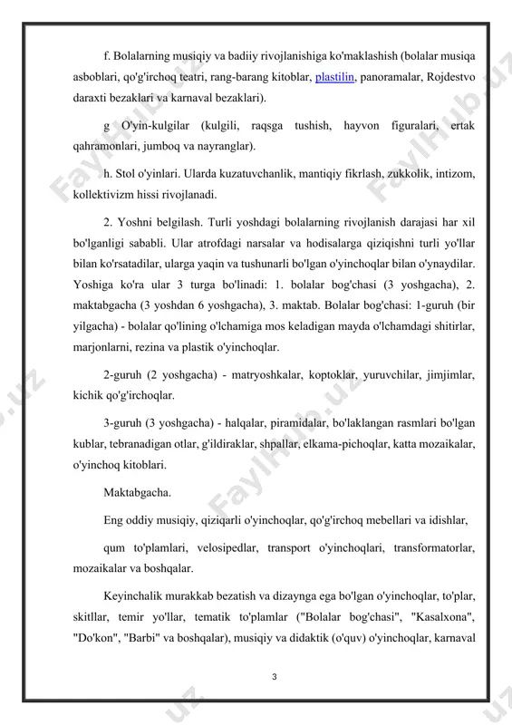 yoti uchun buyumlar (duradgorlik va chilangarlik asboblari to'plamlari), dekaltsiyalar, bolalar tikuv mashinalari). f. bolalarning musiqiy va badiiy rivojlanishiga ko'maklashish (bolalar musiqa asboblari, qo'g'irchoq teatri, rang-barang kitoblar, plastilin, panoramalar, rojdestvo daraxti bezaklari va karnaval bezaklari). g o'yin-kulgilar (kulgili, raqsga tushish, hayvon figuralari, ertak qahramonlari, jumboq va nayranglar). h. stol o'yinlari. ularda kuzatuvchanlik, mantiqiy fikrlash, zukkolik, intizom, kollektivizm hissi rivojlanadi. 2. yoshni belgilash. turli yoshdagi bolalarning rivojlanish darajasi har xil bo'lganligi sababli. ular atrofdagi narsalar va hodisalarga qiziqishni turli yo'llar bilan ko'rsatadilar, ularga yaqin va tushunarli bo'lgan o'yinchoqlar bilan o'ynaydilar. yoshiga ko'ra ular 3 turga bo'linadi: 1. bolalar bog'chasi (3 yoshgacha), 2. maktabgacha (3 yoshdan 6 yoshgacha), 3. maktab. bolalar bog'chasi: 1-guruh (bir yilgacha) - bolalar qo'lining o'lchamiga mos keladigan mayda o'lchamdagi shitirlar, marjonlarni, rezina va plastik o'yinchoqlar. 2-guruh (2 yoshgacha) - matryoshkalar, koptoklar, yuruvchilar, jimjimlar, kichik qo'g'irchoqlar. 3-guruh (3 yoshgacha) - halqalar, piramidalar, bo'laklangan rasmlari bo'lgan kublar, tebranadigan otlar, g'ildiraklar, shpallar, …