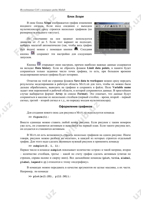 . demux – демультиплексор, позволяет «разбить» векторный сигнал на несколько скалярных, в параметрах задается число выходов (number of outputs). блок scope в окне блока scope изображается график изменения входного сигнала. если вход соединен с выходом мультиплексора, сразу строится несколько графиков (по размерности входного «жгута»). по умолчанию на оси ординат используется диапазон от -5 до 5. если этот вариант не подходит, выбрать масштаб автоматически (так, чтобы весь график был виден) можно с помощью кнопки . соседняя кнопка сохраняет эти настройки для следующих запусков. кнопка открывает окно настроек, причем наиболее важные данные содержатся на вкладке data history. если не сбросить флажок limit data points, в памяти будет сохраняться только заданное число точек графика, то есть, при большом времени моделирования начало графика будет потеряно. отметив на этой же странице флажок save data to workspace можно сразу передать результаты моделирования в рабочую область matlab для того, чтобы их можно было дальше обрабатывать, выводить на …