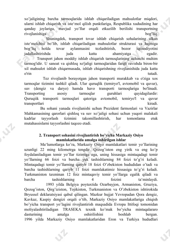 lantirish uchun xorijiy mamlakatlarning portlaridan samarali foydalanish uslublarini shakllantirish, markaziy osiyoda janubiy va janubi-sharqiy osiyo, yevropa, yaqin va o’rta sharq mamlakatlarini birlashtiruvchi muhim tranzit yo’l bo’lib xizmat qiladigan yagona integratsiyalashgan tizimni yaratish masalalari mintaqamiz uchun dolzarb ahamiyat kasb etadi. mamlakatimizning ichki transport tizimi xalq xo’jaligida muhim ahamiyat kasb etib, mahsulotlar ishlab chiqarish jarayonini davom ettiruvchi, nihoyasiga etkazuvchi, ya‘ni iste‘molchiga etkazuvchi sohaga aylangan. transport sanoat va qishloq xo’jaligi ishlab chiqarishidagi etkazib beruvchi bo’g’in sifatida rivojlanmoqda. chunki yuk tashish va yuk oqimlarining hajmi, xalq xo’jaligining barcha tarmoqlarida ishlab chiqariladigan mahsulotlar miqdori, ularni ishlab chiqarish va iste‘mol qilish punktlariga, respublika xududining har qanday joylariga, mavjud yo’llar orqali etkazilib berilishi transportning rivojlanishiga bog’liq. shuningdek, transport tovar ishlab chiqarish sohalarining ulkan iste‘molchisi bo’lib, ishlab chiqariladigan mahsulotlar strukturasi va hajmiga bog’liq holda tovar aylanmasini tezlashtirish, bozor iqtisodiyotini jadallashtirishda juda katta ahamiyatga egadir. transport jahon moddiy ishlab chiqarish tarmoqlarining uchinchi muhim tarmog'idir. u sanoat va qishloq xo'jaligi …