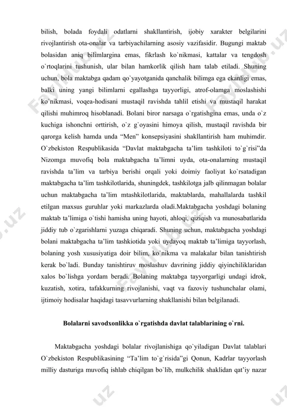 oir bilim, ko`nikma va malakalar bilan tanishtirish kerak bo`ladi. bunday tanishtiruv moslashuv davrining jiddiy qiyinchiliklaridan xalos bo`lishga yordam beradi. bolaning maktabga tayyorgarligi undagi idrok, kuzatish, xotira, tafakkurning rivojlanishi, vaqt va fazoviy tushunchalar olami, ijtimoiy hodisalar haqidagi tasavvurlarning shakllanishi bilan belgilanadi. bolalarni savodxonlikka o`rgatishda davlat talablarining o`rni. maktabgacha yoshdagi bolalar rivojlanishiga qo`yiladigan davlat talablari o`zbekiston respublikasining “ta’lim to`g`risida”gi qonun, kadrlar tayyorlash milliy dasturiga muvofiq ishlab chiqilgan bo`lib, mulkchilik shaklidan qat’iy nazar maktabgacha ta’lim tizimi hamda oilalarda bolani to`laqonli tarbiyalash, ta’lim berish va rivojlantirish, uni maktabga samarali tayyorlashda qo`llanishi majburiy bo`lgan davlat hujjati bo`lib hisoblanadi. davlat talablari 0-7 yoshli bolaning qay darajada rivojlanganligi va egallagan yutuqlarini baholab boruvchi talablar bo`lib, ular bilim, malaka va ko`nikmalar rivojlanishining ko`rsatkichlarini belgilaydi: 1. jismoniy rivojlanish va sog`lom turmush tarzining shakllanishi; 2. ijtimoiy - hissiy rivojlanish. 3. nutq, muloqot, o`qish va yozish malakalari. 4. bilish jarayonining rivojlanishi. 5. ijodiy rivojlanish. mazkur 5 ta yo`nalish 0 yoshdan 7 …