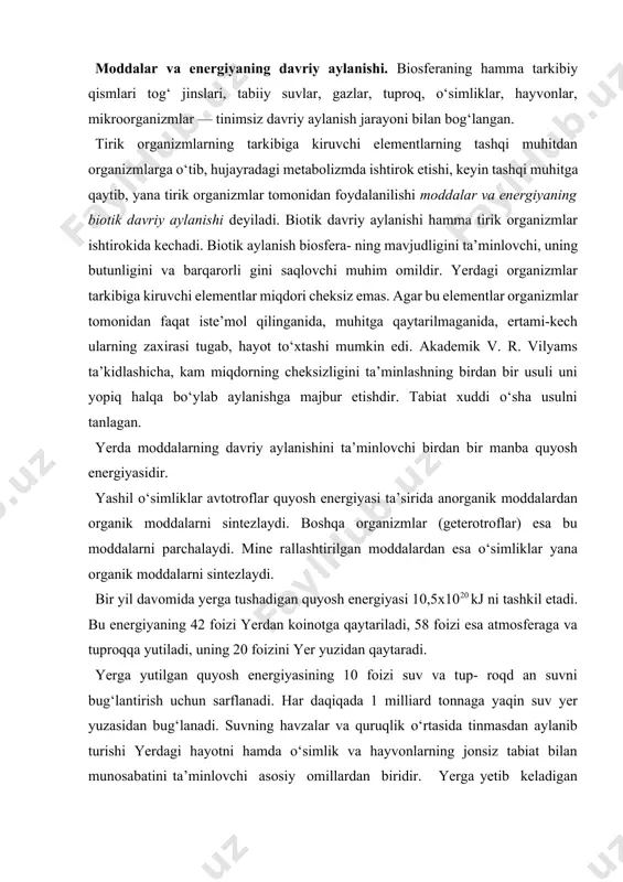 uchun sarflanadi. har daqiqada 1 milliard tonnaga yaqin suv yer yuzasidan bug‘lanadi. suvning havzalar va quruqlik o‘rtasida tinmasdan aylanib turishi yerdagi hayotni hamda o‘simlik va hayvonlarning jonsiz tabiat bilan munosabatini ta’minlovchi asosiy omillardan biridir. yerga yetib keladigan quyosh energiyasining faqat 0,1—0,2 foizidan yashil o‘simliklar fotosintez jarayonida foydalanadi. bu energiya suvni bug‘lantirish va yer yuzasini isitishga sarf bo‘ladigan energiyaga nisbatan juda kam bo‘lsa ham kimyoviy elementlarning davriy aylanishini ta’minlashda juda katta rol o‘ynaydi. atomlarning biogen migratsiyasi. biogen migratsiya moddalarning davriy aylanishi bo‘lib, tirik organizmlarning oziqla- nishi, nafas olishi, urchishi, organik moddalarni sintezlashi, to‘plashi va ko‘payishi hisobiga amalga oshadi. biogen migra- tsiyada eng faol ishtirok etuvchi elementlar biogenlar deb ata- ladi, ularga uglerod, vodorod, kislorod, azot, fosfor, oltingugurt, temir, marganes, molibden, magniy, mis, rux, kalsiy, natriy, kaliy va boshqalar kiradi. kimyoviy elementlarning izotoplari juda ko‘p bo‘lishiga qaramasdan, tirik organizmlar tarkibiga ularning faqat ayrim izotopl arigina o‘tadi. masalan, vodorodning h1, h2 h3 izotoplaridan …