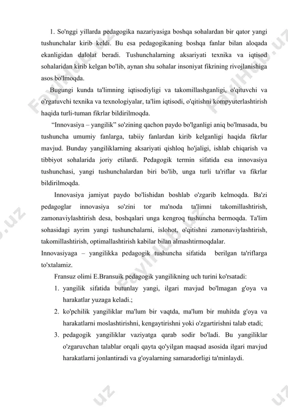 sida ilgari mavjud harakatlarni jonlantiradi va g'oyalarning samaradorligi ta'minlaydi. amerikalik bil va bolenlar pedagogik yangiliklarni faqatgina “materialdagi o'zgarishlarni o'z ichiga olgan yangilik emas, balki qarashlar va qo'llanishdagi kompleks yangilik” sifatida ta'riflaydilar. bunda o'zgarishlar va komples o'zgarishlarga ta'rif berilgan. nayxof yangiliklarni jarayon sifatida ta'riflab: “bu jarayon qandaydir g'oyadan boshlanadi va uning o'zgarishiga ta'sir qiladi, istemolchilarning qabul qilishi yoki inkor qilishi bilan yakunlanadi”, deb e'tirof etadi. markllund yangilik va o'zgarishlar orasidagi farq haqida quyidagicha tushuncha beradi: “yangilik tushunchasi maktabda va ta'lim jarayonida o'zgarish so'zi bilan o'xshash holda qo'llaniladi. agar bu o'zgarish maktab tizimini qamrab olsa, uni islohot deb qabul qilinadi. ammo har qanday o'zgarishni ham yangilik deb qabul qilib bo'lmaydi. yangilik oldindan qo'yilgan maqsadga erishishni ta'minlashi lozim. yangilik har doim bir yoki bir necha sifatli mezonlarni hosil qiladi”. umumiy ensiklopediyada yangilik tushunchasi “yangi, yangilanish, yangilik – texnik va texnologik kashfiyotlar va yutuqlarning amaliyotga joriy etilishi” sifatida ta'riflanadi. maxsus va pedagogik adabiyotlarda innovasiya …