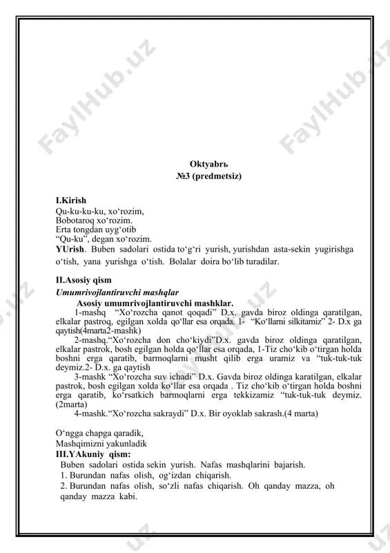 pga qaradik, mashqimizni yakunladik iii.yakuniy qism: buben sadolari ostida sekin yurish. nafas mashqlarini bajarish. 1. burundan nafas olish, og‘izdan chiqarish. 2. burundan nafas olish, so‘zli nafas chiqarish. oh qanday mazza, oh qanday mazza kabi. noyabrь №6 (barglar bilan) i.kirish quvnoq mashqlar qilgani ertalabdan saflandik sog‘lom, baquvvat bo‘lishni biz yurishdan boshladik yurish. buben sadolari ostida to‘g‘ri yurish, yurishdan asta-sekin yugirishga o‘tish, yana yurishga o‘tish. bolalar doira bo‘lib turadilar. ii.asosiy qism barglar bilan bajariladigan umumrivojlantiruvchi mashqlar 1- mashk “barglar kaftlarimizda”.d.x. gavda tik xolatda, qo‘llar pastda. 1. qo‘limizga bargni olamiz, o‘ng kaftimizga qo‘yamiz, unga qaraymiz, aylana bo‘ylab yuramiz bir- birimizning ketimizdan yuramiz, 2- barglarni chap kaftimizga qo‘yamiz va chap tarafga aylana shaklida yuramiz (30 sek). 2- mashq “barglar bilan yuguramiz”.d.x. gavda tik xolatda, qo‘llar pastda. 1-yugurish davrida barglarni tushirib yubormaymiz, 2-barglarni boshka qo‘lga olamiz yuguramiz, barglarimizni yo‘qotmaymiz.(30 sek). 3- mashk "barglarni yon tomonimizda ushlaymiz”. d.x.qo‘llarimizni yon tomonimizda.1-o‘ng qo‘limizni barglari bilan oldinga cho‘zamiz 2- …