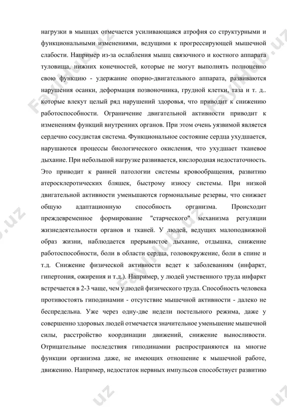 и уменьшении физической нагрузки в мышцах отмечается усиливающаяся атрофия со структурными и функциональными изменениями, ведущими к прогрессирующей мышечной слабости. например из-за ослабления мышц связочного и костного аппарата туловища, нижних конечностей, которые не могут выполнять полноценно свою функцию - удержание опорно-двигательного аппарата, развиваются нарушения осанки, деформация позвоночника, грудной клетки, таза и т. д.. которые влекут целый ряд нарушений здоровья, что приводит к снижению работоспособности. ограничение двигательной активности приводит к изменениям функций внутренних органов. при этом очень уязвимой является сердечно сосудистая система. функциональное состояние сердца ухудшается, нарушаются процессы биологического окисления, что ухудшает тканевое дыхание. при небольшой нагрузке развивается, кислородная недостаточность. это приводит к ранней патологии системы кровообращения, развитию атеросклеротических бляшек, быстрому износу системы. при низкой двигательной активности уменьшаются гормональные резервы, что снижает общую адаптационную способность организма. происходит преждевременное формирование "старческого" механизма регуляции жизнедеятельности органов и тканей. у людей, ведущих малоподвижной образ жизни, наблюдается прерывистое дыхание, отдышка, снижение работоспособности, боли в области сердца, …