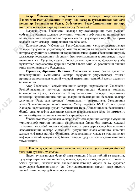 мумкин. конституцияга киритилаётган мазкур қоида орқали конституция нормалари уларни қўллаш тартиби алоҳида қонунчилик ҳужжатларида мавжуд ёки мавжуд эмаслигидан қатъи назар тўғридан-тўғри амал қилишига эришилади. 2. ўзбекистон республикасининг халқаро шартномалари халқаро ҳуқуқнинг умумэътироф этилган принцип ва нормалари билан бир қаторда ўзбекистон республикаси ҳуқуқий тизимининг таркибий қисмидир. агар ўзбекистон республикасининг халқаро шартномасида ўзбекистон республикасининг қонунида назарда тутилганидан бошқача қоидалар белгиланган бўлса, ўзбекистон республикасининг халқаро шартномаси қоидалари қўлланилади (15-модда). бугунги кунда ўзбекистон халқаро муносабатларнинг тўла ҳуқуқли субъекти сифатида халқаро ҳуқуқнинг умумэътироф этилган принциплари ва нормаларини қамраб олган биргина инсон ҳуқуқларига оид 80 дан ортиқ халқаро шартномалар иштирокчиси ҳисобланади. конституцияда ўзбекистон республикасининг халқаро шартномалари халқаро ҳуқуқнинг умумэътироф этилган принцип ва нормалари билан бир қаторда ҳуқуқий тизимимизнинг таркибий қисми сифатида белгиланиши ушбу ҳужжатлар нормаларининг тўғридан-тўғри амал қилишини таъминлашда муҳим аҳамиятга эга. хусусан, судлар, бошқа давлат идоралари, фуқаролар ушбу ҳужжатлар нормаларига тўғридан-тўғри ҳавола этиб ўз фаолиятини ташкил этиш имкониятига эга бўладилар. германия, франция, испания, словения ва …