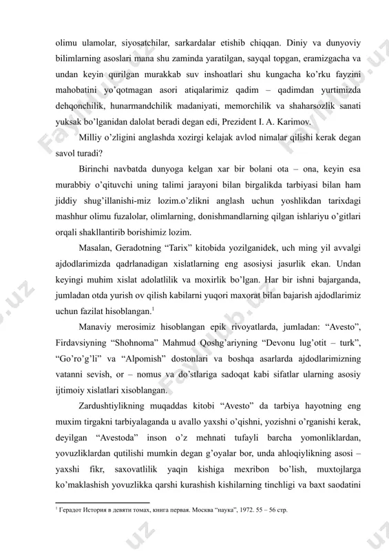fozilu fuzalolar, olimu ulamolar, siyosatchilar, sarkardalar etishib chiqqan. diniy va dunyoviy bilimlarning asoslari mana shu zaminda yaratilgan, sayqal topgan, eramizgacha va undan keyin qurilgan murakkab suv inshoatlari shu kungacha ko’rku fayzini mahobatini yo’qotmagan asori atiqalarimiz qadim – qadimdan yurtimizda dehqonchilik, hunarmandchilik madaniyati, memorchilik va shaharsozlik sanati yuksak bo’lganidan dalolat beradi degan edi, prezident i. a. karimov. milliy o’zligini anglashda xozirgi kelajak avlod nimalar qilishi kerak degan savol turadi? birinchi navbatda dunyoga kelgan xar bir bolani ota – ona, keyin esa murabbiy o’qituvchi uning talimi jarayoni bilan birgalikda tarbiyasi bilan ham jiddiy shug’illanishi-miz lozim.o’zlikni anglash uchun yoshlikdan tarixdagi mashhur olimu fuzalolar, olimlarning, donishmandlarning qilgan ishlariyu o’gitlari orqali shakllantirib borishimiz lozim. masalan, geradotning “tarix” kitobida yozilganidek, uch ming yil avvalgi ajdodlarimizda qadrlanadigan xislatlarning eng asosiysi jasurlik ekan. undan keyingi muhim xislat adolatlilik va moxirlik bo’lgan. har bir ishni bajarganda, jumladan otda yurish ov qilish kabilarni yuqori maxorat bilan bajarish ajdodlarimiz uchun fazilat …