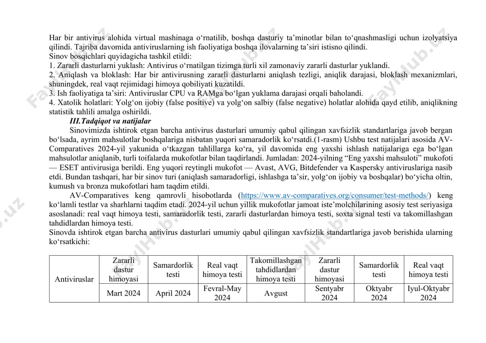 ntivirus dasturlarining zararli dasturlardan himoyalashdagi samaradorligini baholash maqsadida av-comparatives tashkilotining 2024-yilgi yakuniy hisobotidan foydalanildi. har yili av-comparatives turli xil iste’molchi xavfsizlik mahsulotlarini mukammal sinovdan o‘tkazib, ularning real vaqtdagi tahdidlarga qarshi turish, zararli dasturlarni aniqlash va tizimga ta’siri bo‘yicha baho beradi.[6] 2024-yilda jami 16 ta mashhur antivirus dasturi windows operatsion tizimida sinovdan o‘tkazildi. ularning orasidan beshta eng ommabop va ishonchli antivirus — kaspersky, bitdefender, eset, avast va windows defender — tahlil uchun tanlab olindi. kaspersky antivirus – an’anaviy kuchli skanerlash va real vaqt rejimidagi himoya imkoniyatlari bilan mashhur. avast antivirus – bepul va pullik versiyalari bilan mashhur, keng tarqalgan foydalanuvchi bazasiga ega. bitdefender antivirus – sun’iy intellekt yordamida zararli dasturlarni aniqlash texnologiyasi bilan ajralib turadi. eset – uzoq yillik tajribaga ega va moliyaviy hujumlarga qarshi kuchli xavfsizlik darajasini ta’minlaydi. windows defender – windows tizimlariga o‘rnatilgan holda keladigan bepul antivirus, so‘nggi yillarda samaradorligi ortib bormoqda. sinovlar quyidagi texnik parametrlarga ega bir xil …