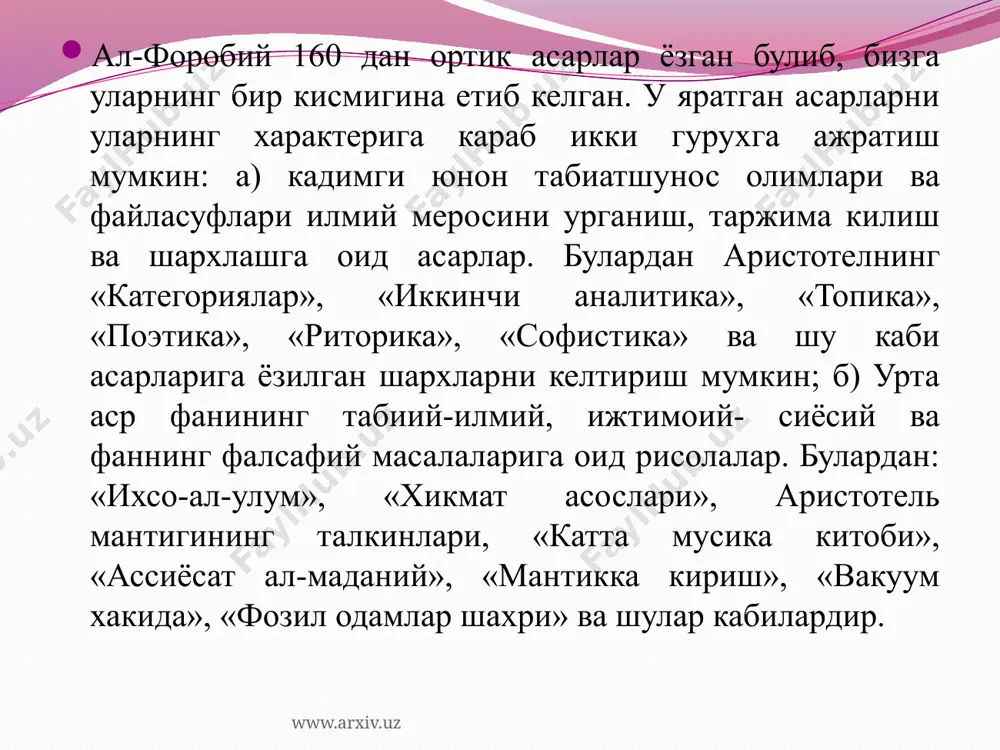 нция хакида суз», «масалалар манбаи», «^онунлар хакида китоб» ва шулар каби); инсон билишининг табиатига оид асарлар (масалан: «гшларнинг акли хакида китоб», «катталарнинг акли хакида суз», «мантик хакида катта кискартма китоб», «исбот китоби», «силлогизм шартлари китоби», «жоннинг мохияти хакида рисола» ва бошкалар); фаннинг фалсафий масалалари ва табиатшунослик фанларининг мазмуни ва мундарижаси хакида асарлар (мас.: «илмларнинг келиб чикиши ва таърифи хакида китоб», «фалсафа тушунчасининг маъноси хакида суз», «фалсафий масалаларни урганишдан олдин нимани билиш кераклиги хакида китоб», «фалсафа масалаларига изохлар» ва шулар каби); www.arxiv.uz модданинг микдори, хажми ва фазовий муносабатларини урганишга оид асарлар (мас.: «хажм ва микдор хакида суз», «фазо геометриясига кириш хакидаги кискартма китоб» ва бошкалар); модда хоссалари ва турлари, хайвон ва инсон организмининг хусусиятларини урганувчи асарлар (мас.: «физика усуллари хакида китоб», «хайвон аъзолари тугрисида суз», «инсон аъзолари хакида рисола» ва шу кабилар); тилшунослик, шеърият, нотиклик ва хаттотликка оид асарлар (мас.: «шеър ва кофиялар хакида суз», «риторика хакида китоб», «лугатлар хакида китоб», …