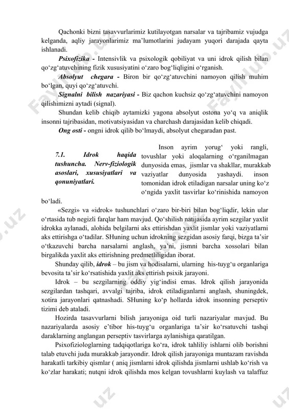 obiliyat va uni idrok qilish bilan qo‘zg‘atuvchining fizik xususiyatini o‘zaro bog‘liqligini o‘rganish. absolyut chegara - biron bir qo‘zg‘atuvchini namoyon qilish muhim bo‘lgan, quyi qo‘zg‘atuvchi. signalni bilish nazariyasi - biz qachon kuchsiz qo‘zg‘atuvchini namoyon qilishimizni aytadi (signal). shundan kelib chiqib aytamizki yagona absolyut ostona yo‘q va aniqlik insonni tajribasidan, motivatsiyasidan va charchash darajasidan kelib chiqadi. ong osti - ongni idrok qilib bo‘lmaydi, absolyut chegaradan past. inson ayrim yorug‘ yoki rangli, tovushlar yoki aloqalarning o‘rganilmagan dunyosida emas, jismlar va shakllar, murakkab vaziyatlar dunyosida yashaydi. inson tomonidan idrok etiladigan narsalar uning ko‘z o‘ngida yaxlit tasvirlar ko‘rinishida namoyon bo‘ladi. 7.1. idrok haqida tushuncha. nerv-fiziologik asoslari, xususiyatlari va qonuniyatlari. . «sezgi» va «idrok» tushunchlari o‘zaro bir-biri bilan bog‘liqdir, lekin ular o‘rtasida tub negizli farqlar ham mavjud. qo‘shilish natijasida ayrim sezgilar yaxlit idrokka aylanadi, alohida belgilarni aks ettirishdan yaxlit jismlar yoki vaziyatlarni aks ettirishga o‘tadilar. shuning uchun idrokning sezgidan asosiy farqi, bizga ta’sir o‘tkazuvchi barcha narsalarni …