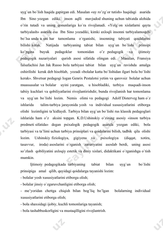 bo`lsa unda u uni har tamonlama o`rganishi, insonning tabiyati qoidalarini bilishi kerak. natijada tarbiyaning tabiat bilan uyg`un bo`lishi prinsipi ko’pgina buyuk pedagoklar tomonidan o’z pedagogik va ijtimoiy pedagogik nazariyalari qurish asosi sifatida olingan edi. masalan, fransiya falsafachisi jan jak russo bola tarbiyasi tabiat bilan uyg`un ravishda amalga oshirilishi kerak deb hisoblab, yozadi «bolalar katta bo`lishidan ilgari bola bo`lishi kerak». shvetsar pedagogi iogan genrix pestalotsi yetim va qarovsiz bolalar uchun muassasalar va bolalar uyini yaratgan, u hisobladiki, tarbiya maqsadi-inson tabiiy kuchlari va qobiliyatlarini rivojlantirishdir, bunda rivojlanish har tomonlama va uyg`un bo`lishi lozim. nemis olimi va pedagogi adolf disterveg ham o`z ishlarida talim-tarbiya jarayonida yosh va individual xususiyatlarini etiborga olishi lozimligini ta’kidlaydi. tarbiya bilan uyg`un bo`lishi rus klassik pedagoglari ishlarida ham o’z aksini topgan. k.d.ushinskiy o’zining asosiy «inson tarbiya predmeti sifatida» degan psixalogik pedagogik asarida yozgan ediki, bola tarbiyasi va ta’limi uchun tarbiya prinsiplari va qoidalarini bilish, tadbik qila olishi lozim. ushinskiy …