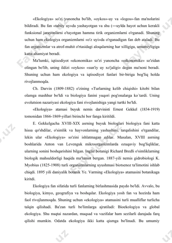 vvalo, bu biologiya, kimyo, geografiya va boshqalar. ekologiya yosh fan va hozirda ham faol rivojlanmoqda. shuning uchun «ekologiya» atamasini turli mualliflar turlicha talqin qilishadi. ba'zan turli bo'limlarga ajratiladi: bioekologiya va global ekologiya. shu nuqtai nazardan, maqsad va vazifalar ham sezilarli darajada farq qilishi mumkin. odatda ekologiya ikki katta qismga bo'linadi. bu umumiy ekologiya va xususiy ekologiya. umumiy ekologiya jonli va jonsiz tabiatning umumiy qonunlarini o'rganadi. xususiy yoki maxsus ekologiya tirik organizmlarning o'ziga xos jihatlarini o'rganadi. misol uchun, o'simlik jamoalaridagi munosabatlar fitokenologiyani o'rganadi. so'nggi yillarda yana bir bo'lim – amaliy ekologiya shakllandi. ekologiyaning ushbu bo'limi tabiiy ob'ektlarning antropogen (sanoat) ifloslanishini o'rganish bilan shug'ullanadi. ekologiya o'zining mazmuni bo`yicha: mikroorganizmlar, o'simliklar va hayvonlarning tabiiy sharoitda yashash, rivojlanish, tarqalish qonunlarini o'rganish natijasida organizmlarning turli biologik evolutsion taraqqiyot bosqichlarini, ya'ni: organik molekula=:> genorganella =:> hujayra =:> to'qima =:> organ =:> tur vakillari =:> turlar va o'z navbatida ularning abiotik va biotik omillar ta'sirida katta biologik …