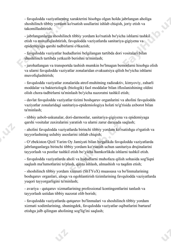 - favqulodda vaziyatlarning xarakterini hisobga olgan holda jabrlangan aholiga shoshilinch tibbiy yordam ko'rsatish usullarini ishlab chiqish, joriy etish va takomillashtirish; - jabrlanganlarga shoshilinch tibbiy yordam ko'rsatish bo'yicha ishlarni tashkil etish va muvofiqlashtirish, favqulodda vaziyatlarda sanitariya-gigiyena va epidemiyaga qarshi tadbirlarni o'tkazish; - favqulodda vaziyatlar hududlarini belgilangan tartibda dori vositalari bilan shoshilinch tartibda yetkazib berishni ta'minlash; - jarohatlangan va transportda tashish mumkin bo'lmagan bemorlarni hisobga olish va ularni favqulodda vaziyatlar zonalaridan evakuatsiya qilish bo'yicha ishlarni muvofiqlashtirish; - favqulodda vaziyatlar zonalarida atrof-muhitning radioaktiv, kimyoviy, zaharli moddalar va bakteriologik (biologik) faol moddalar bilan ifloslanishining oldini olish chora-tadbirlarni ta'minlash bo'yicha nazoratni tashkil etish; - davlat favqulodda vaziyatlar tizimi boshqaruv organlarini va aholini favqulodda vaziyatlar zonalaridagi sanitariya-epidemiologiya holati to'g'risida axborot bilan ta'minlash; - tibbiy asbob-uskunalar, dori-darmonlar, sanitariya-gigiyena va epidemiyaga qarshi vositalar zaxiralarini yaratish va ularni zarur darajada saqlash; - aholini favqulodda vaziyatlarda birinchi tibbiy yordam ko'rsatishga o'rgatish va tayyorlashning uslubiy asoslarini ishlab chiqish; - o‘zbekiston qizil …