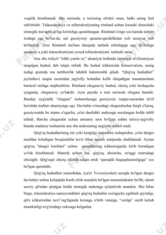 soblanadi. materik uchun esa, qirg'oq, aksincha, so'nggi marradagi chiziqdir. qirg'oqni chiziq sifatida talqin etish “quruqlik huquqshunosligiga” xos bo'lgan qarashdir. qirg'oq hududlari materikdan, (ya'ni yevrosiyodan) uzoqda bo'lgan dengiz davlatlari uchun kelajakda bosib olish mumkin bo'lgan mustamlakalar bo'lib, ularni asosiy qit'adan ajratgan holda strategik makonga aylantirish mumkin. shu bilan birga, talassokratiya namoyondalari qirg'oq hududini oxirigacha egallash qiyinligi, qit'a ichkarisidan xavf tug'ilganda kemaga o'tirib vatanga, “orolga” suzib ketish mumkinligi to'g'risidagi xulosaga kelganlar. qirg'oqning chiziq bo'lishiga sabab dengiz bosqinchilarining mintaqa ichkarisiga ma'lum darajadagina kirib borishlari xavfsiz ekanligi bilan bog'liq. dengiz hamda quruqlik to'g'risidagi har ikki yo'nalishdagi qarashlarni o'zida mujassamlashtirgan geosiyosat fanida rimland chegara-chiziq shaklidagi o'ziga xos voqelik sifatida namoyon bo'ladi. uning (ya'ni rimlandning) xususiyatlari esa shu hududda qaysi unsur ustunlik qilishiga bog'liq. masalan, xitoy va hindistonning kemalar qatnashiga qulay bo'lgan ulkan okean qirg'oqlari ham eng tor hajmdagi chiziq hisoblanadi. chunki ushbu hududlar madaniy jihatdan quruqlikka moslashgan hududlar bo'lib, qirg'oqlari juda tor hajmga ega va …