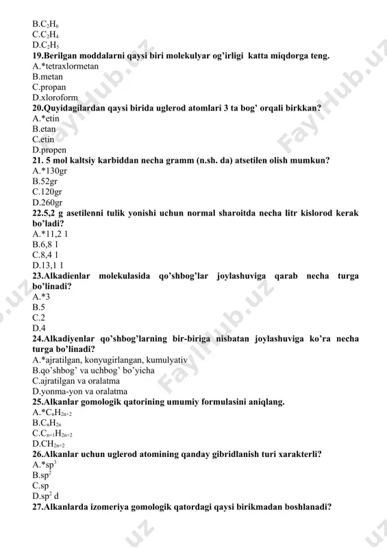 d.galogenlar 33..alkenlarga xos bo’lgan reaksiya turini ayting: a.*birikish b.o’rin olish c.ajralish d.gidrogenlash 34.alkenlarning birinchi vakili: a.*c2h4 b.c2h2 c.c2h6 d.c2h5 35.alkenlarning umumiy formulasi va qo’shimchasi berilgan qatorni aniqlang: a.*en cnh2n b.an cnh2n+2 c. diyen cnh2n-2 d.in cnh2n 36.akenlarning umumiy formulasini aniqlang: a.*cnh2n b.cnh2n-2 c.cnh2n+2 d.cnh2n+1oh 37.alkinlar molekulasidagi uglerod atomlari orasida qanday bog’lar mavjud? a.σ va ikkita п bog’ b.ikkita σ bog’ c.faqat п bog’ d.qo’shbog’ 38.alkinlarga suv ta’sir ettirib al’degid olgan olim nomini belgilang: a.*kucherov b.butlerov c.zinin d.markovnikov 39.alkinlarning suvni biriktirib olish reaksiyasi nechanchi yilda va kim tamonidan kashf etilgan? a.*1881 yil kucherov b.1828 yilda d. zelinskiy c.1830 yilda yu.libix d.1861 yilda a. butlerov 40.alkinlarning umumiy formulasini aniqlang: a.*cnh2n-2 b.cnh2n+2 c.cnh2n d.cnh2n-6 41. 5,6 litr to’yingan uglevodorod 11g kelsa, uning nomini aniqlang: a.*propan b.etan c.metan d.butan 42. 6 gr etan hosil bo’lishi uchun qanday hajmdagi etilen vodorod bilan reaksiyaga kirishadi? a.*4,48 b.22,4 c.1,12 d.11,2 43. 56 gr etilenni gidratlab qancha fenol …