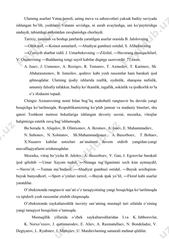 inolari, shu qatori toshkent metrosi bekatlariga ishlangan devoriy suvrat, mozaika, vitrajlar halqimizga estetik zavq bag’ishlamoqda. bu borada a. aliqulov, b. olimxonov, a. ikromov, a. isaev, e. muhammadiev, n. sultonov, n. xolmatov, sh.muhammadjonov, a. buxorboev, t. boltaev, x.nazarov kabilar ustozlari an’analarni davom etdirib yangidan-yangi muvaffaqiyatlarni erishmoqdalar. mozaika, vitraj bo’yicha b. jalolov, a. buxorboev, v. gan, i. egorovlar barakali ijod qilishib ―umar xayom tushi‖, ―nimaga tug’ilganimni xech kim aytmaydi‖, ―navro’z‖, ―tuman ma’budasi‖, ―abadiyat gumbazi ostida‖, ―buyuk soxibqiron-buyuk bunyodkor‖, ―sport o’yinlari tarixi‖, ―buyuk ipak yo’li‖, ―flora‖ kabi asarlar yaratdilar. o’zbekistonda rangtasvir san’ati o’z taraqiyotining yangi bosqichiga ko’tarilmoqda va iqtidorli yosh rassomlar etishib chiqmoqda. o’zbekistonda xaykaltaroshlik tasviriy san’atning mustaqil turi sifatida o’zining yangi taraqiyot bosqichini o’tamoqda. mustaqillik yillarida o’zbek xaykaltaroshlaridan i.va k. jabborovlar, k. norxo’rozov, j. quttimurodov, e. aliev, a. raxmatullaev, n. bondeladze, v. degtyarov, l. ryabstev, j. mirtojiev, u. mardievlarning samarali mehnat qildilar. bu xaykaltaroshlarning asarlari orasida o’zining yuksak badiiyligi bilan j. mirtojievning …