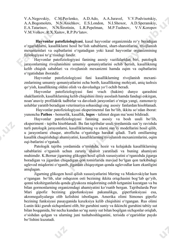 a ro‘y beradigan o‘zgarishlarni, kasalliklarni hosil bo‘lish sabablarni, shart-sharoitlarini, rivojlanish mexanizmlari va oqibatlarini o‘rgatadigan yoki kasal hayvonlar organizmining fiziologiyasi to‘g‘risidagi fandir. hayvonlar patofiziologiyasi fanining asosiy vazifalaridan biri, patologik jarayonlarning rivojlanishini umumiy qonuniyatlarini ochib berish, kasallikning kelib chiqish sabablari va rivojlanish mexanizmi hamda oqim va oqibatlarini o‘rgatishdan iboratdir. hayvonlar patofiziologiyasi fani kasalliklarning rivojlanish mexani-zmlarining umumiy qonuniyatlarini ocha borib, kasallikning mohiyati, aniq tashxis qo‘yish, kasallikning oldini olish va davolashga yo‘l ochib beradi. hayvonlar patofiziologiyasi fani vrach (hakim) dunyo qarashini shakllantirib, kasalliklarning kelib chiqishini ilmiy asoslash hamda fandagi eskirgan, noan’anaviy profilaktik tadbirlar va davolash jarayonlari o‘rniga yangi, zamonaviy uslublar yaratib beradigan veterinariya sohasidagi eng asosiy fanlardan hisoblanadi. hayvonlar patofiziologiyasi eksperimental fan bo‘lib, ikkita so‘zdan iborat: yunoncha pathos - bemorlik, kasallik, logos - talimot degan ma’noni bildiradi. hayvonlar patofiziologiyasi fanining asosiy va bosh usuli bo‘lib, eksperiment - tajriba hisoblanadi. bu fan tajribalar usuli yordamida sun’iy ravishda turli patologik jarayonlarni, kasalliklarning va ularni sun’iy modellarini …
