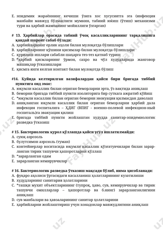р суткага ажратиб қўйиш c. *юқумли касаллик билан оғриган беморни эвокуация қилмасдан даволаш d. аниқланган юқумли касаллик билан оғриган беморларни ҳарбий дала инфекция госпиталига – ҳдиг (впиг - военно-полевой инфекцион-ный госпиталь)га эвакуация қилиш e. бригада тиббий пункти жойлашган худудда санитар-эпидемиологик разведка ўтказиш # 15. бактериологик қурол қўллашда қайси усул ишлатилмайди: a. суюқ аэрозоль b. булутсимон аэрозоль (туман) c. контейнерлар воситасида юқумли касаллик қўзғатувчилари билан зарар-ланган тирик ташувчи ҳашоротларни қўллаш d. *зарарланган одам e. зарарланган кемирувчилар # 16. бактериологик разведка ўтказиш мақсади бўлиб, нима ҳисобланади: a. фуқаро аҳолиси ўртасидаги касалланиш ҳолатларининг кузатилиши b. худудларнинг санитария ҳолатларини c. *ташқи мухит объектларининг (тупроқ, ҳаво, сув, кемирувчилар ва тирик ташувчи омилларлар – ҳашоротлар ва б.нинг) зарарланганлигини аниқлаш d. сув манбалари ва ҳавзаларининг санитар ҳолатларини e. ҳарбийларни жойлаштириш учун хонадонлар мавжудлигини аниқлаш # 17. қуйида келтирилганлардан қайси бири экспозицион чора-тадбирларга оид эмас: a. юқумли касаллик билан оғриган беморларни ва бактерия ташувчиларни эрта аниқлаш, ажратиб қўйиш …