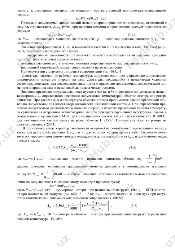 ы вращения двигателя тс=f(n/nc) и механической характеристикой двигателя; тс=мс/мном — отношение статического момента сопротивления к но​минальному вращающему моменту; пв — продолжительность вклю​чения электродвигателя, %; kp — отношение суммарных потерь дви​гателя при мощности, соответствующей длительному режиму, к сум​марным потерям при мощности, соответствующей повторно-кратко​временному режиму: kp=p(1-η)/pпв(1- ηпв). предельно допускаемый динамический момент инерции приво​димого механизма, отнесенный к валу электродвигателя, jд,max, кг*м2, при наличии момента сопротивления, следует определять по формуле jд,max=kkmpν2номрγ, (3.4) где р2ном — номинальная мощность двигателя, квт; р — число пар полюсов двигателя; ν, γ — показатели степени. значения коэффициентов k, km и показателей степени ν и γ приведены в табл. 3.6. коэффициент km рассчитан для следующих случаев: квадратичная зависимость статического момента сопротивления от частоты вращения mc=(n/nc)2 (вентиляторная характеристика); линейная зависимость статического момента сопротивления от частоты вращения mc=n/nc; постоянный статический момент сопротивления нагрузки mc=const при отсутствии статического момента сопротивления (mc =0) km=1. двигатель, нагретый до рабочей температуры, допускает один пуск с предельно …