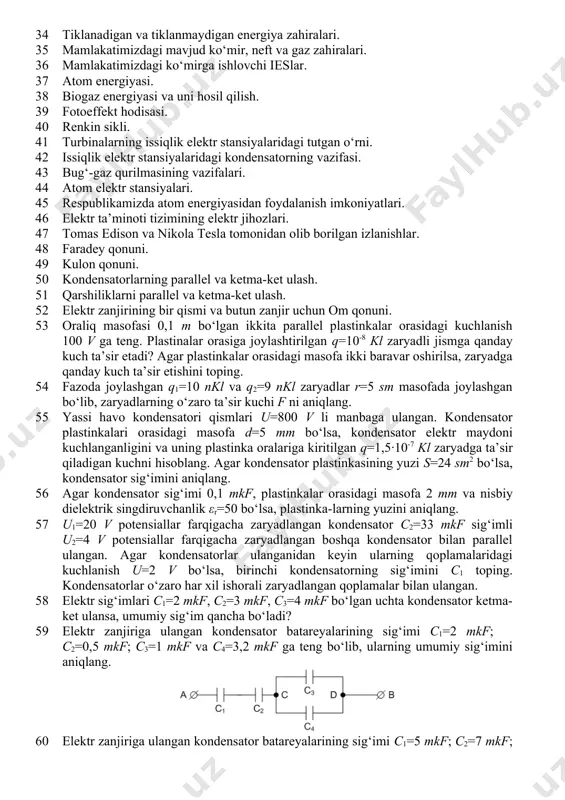 2 energetika tizimida dispetcherlik punktining ahamiyati. 33 mamlakatimizda elektr energetika sohasini rivojlantirishga katta hissa qo‘shgan o‘zbek olimlari. 34 tiklanadigan va tiklanmaydigan energiya zahiralari. 35 mamlakatimizdagi mavjud ko‘mir, neft va gaz zahiralari. 36 mamlakatimizdagi ko‘mirga ishlovchi ieslar. 37 atom energiyasi. 38 biogaz energiyasi va uni hosil qilish. 39 fotoeffekt hodisasi. 40 renkin sikli. 41 turbinalarning issiqlik elektr stansiyalaridagi tutgan o‘rni. 42 issiqlik elektr stansiyalaridagi kondensatorning vazifasi. 43 bug‘-gaz qurilmasining vazifalari. 44 atom elektr stansiyalari. 45 respublikamizda atom energiyasidan foydalanish imkoniyatlari. 46 elektr ta’minoti tizimining elektr jihozlari. 47 tomas edison va nikola tesla tomonidan olib borilgan izlanishlar. 48 faradey qonuni. 49 kulon qonuni. 50 kondensatorlarning parallel va ketma-ket ulash. 51 qarshiliklarni parallel va ketma-ket ulash. 52 elektr zanjirining bir qismi va butun zanjir uchun om qonuni. 53 oraliq masofasi 0,1 m bo‘lgan ikkita parallel plastinkalar orasidagi kuchlanish 100 v ga teng. plastinalar orasiga joylashtirilgan q=10-8 kl zaryadli jismga qanday kuch ta’sir etadi? …