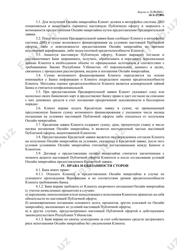 заявке, но не более суммы возможного финансирования, рассчитанной банком для клиента, а клиент обязуется вернуть банку полученную сумму онлайн микрозайма и уплатить проценты за пользование им в соответствии с условиями настоящей публичной оферты. ii. условия кредитования и плата за кредита 2.1. максимальная сумма онлайн микрозайма на одного клиента – до 33,0 млн. сум. 2.2. минимальная сумма онлайн микрозайма на одного клиента в случае одобрения – 500 000 (пятьсот тысяч) сум. 2.3. срок предоставления онлайн микрозайма – 12 месяцев. 2.4. процентная ставка – 27,99% годовых. 2.5. на просроченную задолженность по основному долгу по онлайн микрозайму начиная с первого дня просрочки проценты начисляются по ставке, указанной в пункте 2.4. настоящей публичной оферты увеличенной в 1,3 раза. 2.6. требования к обеспечению – без обеспечения либо под обеспечение полис страхования риска невозврата кредита по усмотрению банка. 2.7. способ предоставления – путем зачисления денежных средств на мобильный кошелек клиента. 2.8. порядок погашения – ежемесячно по …