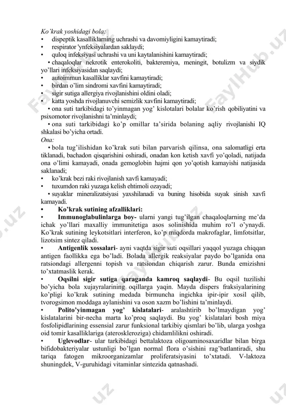 sigir sutiga allergiya rivojlanishini oldini oladi; · katta yoshda rivojlanuvchi semizlik xavfini kamaytiradi; · ona suti tarkibidagi to’yinmagan yog’ kislotalari bolalar ko’rish qobiliyatini va psixomotor rivojlanishni ta’minlaydi; · ona suti tarkibidagi ko’p omillar ta’sirida bolaning aqliy rivojlanishi iq shkalasi bo’yicha ortadi. ona: · bola tug’ilishidan ko’krak suti bilan parvarish qilinsa, ona salomatligi erta tiklanadi, bachadon qisqarishini oshiradi, onadan kon ketish xavfi yo’qoladi, natijada ona o’limi kamayadi, onada gemoglobin hajmi qon yo’qotish kamayishi natijasida saklanadi; · ko’krak bezi raki rivojlanish xavfi kamayadi; · tuxumdon raki yuzaga kelish ehtimoli ozayadi; · suyaklar mineralizatsiyasi yaxshilanadi va buning hisobida suyak sinish xavfi kamayadi. · ko’krak sutining afzalliklari: · immunoglabulinlarga boy- ularni yangi tug’ilgan chaqaloqlarning me’da ichak yo’llari maxalliy immunitetiga asos solinishida muhim ro’l o’ynaydi. ko’krak sutining leykotsitlari interferon, ko’p miqdorda makrofaglar, limfotsitlar, lizotsim sintez qiladi. · antigenlik xossalari- ayni vaqtda sigir suti oqsillari yaqqol yuzaga chiqqan antigen faollikka ega bo’ladi. bolada allergik reaksiyalar paydo …