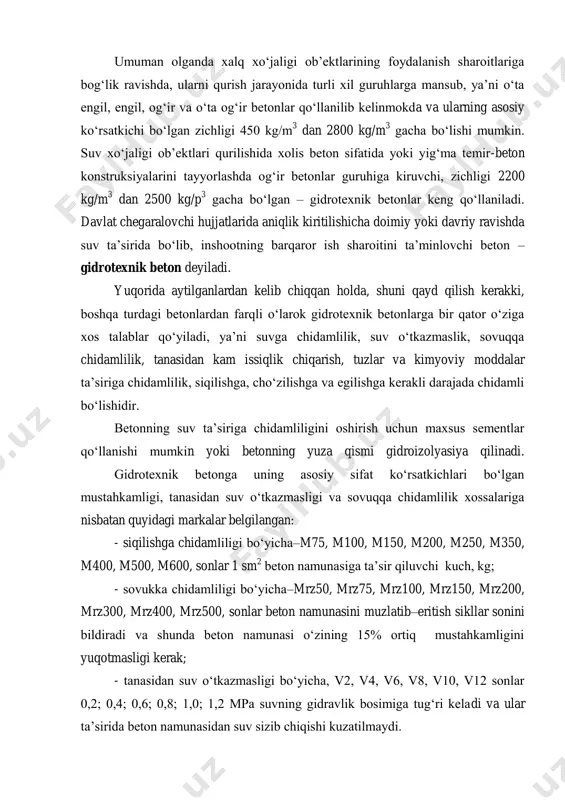talablar. gidrotexnik beton tarkibidagi materiallar miqdorini aniqlash usullari. umuman olganda xalq xo‘jaligi ob’ektlarining foydalanish sharoitlariga bog‘lik ravishda, ularni qurish jarayonida turli xil guruhlarga mansub, ya’ni o‘ta engil, engil, og‘ir va o‘ta og‘ir betonlar qo‘llanilib kelinmokda va ularning asosiy ko‘rsatkichi bo‘lgan zichligi 450 kg/m 3 dan 2800 kg/m 3 gacha bo‘lishi mumkin. suv xo‘jaligi ob’ektlari qurilishida xolis beton sifatida yoki yig‘ma temir-beton konstruksiyalarini tayyorlashda og‘ir betonlar guruhiga kiruvchi, zichligi 2200 kg/m 3 dan 2500 kg/p 3 gacha bo‘lgan – gidrotexnik betonlar keng qo‘llaniladi. davlat chegaralovchi hujjatlarida aniqlik kiritilishicha doimiy yoki davriy ravishda suv ta’sirida bo‘lib, inshootning barqaror ish sharoitini ta’minlovchi beton – gidrotexnik beton deyiladi. yuqorida aytilganlardan kelib chiqqan holda, shuni qayd qilish kerakki, boshqa turdagi betonlardan farqli o‘larok gidrotexnik betonlarga bir qator o‘ziga xos talablar qo‘yiladi, ya’ni suvga chidamlilik, suv o‘tkazmaslik, sovuqqa chidamlilik, tanasidan kam issiqlik chiqarish, tuzlar va kimyoviy moddalar ta’siriga chidamlilik, siqilishga, cho‘zilishga va egilishga kerakli darajada chidamli …