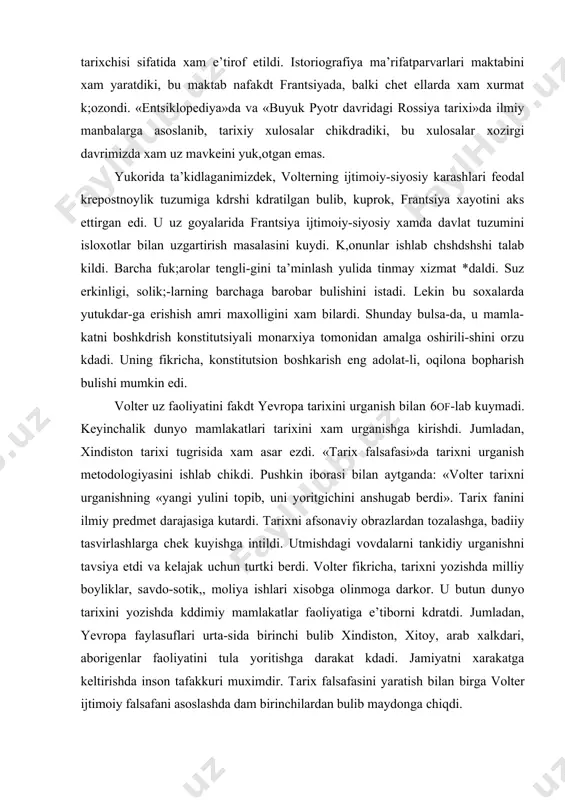 olar ekan, u xamisha tarixni jiddiy taxlil kdatr edi. utmishni urgangan xolda xulosalar chikdrar-di. ayniksa, jamiyat tarvdiyotini baxolashda turli davrlarni uz davri bilan solishtirgan xolda yondashar edi. xalkdar axloki va ruxi bilan tanishardi. shu ma’noda u xviii asrning yirik tarixchisi sifatida xam e’tirof etildi. istoriografiya ma’rifatparvarlari maktabini xam yaratdiki, bu maktab nafakdt frantsiyada, balki chet ellarda xam xurmat k;ozondi. «entsiklopediya»da va «buyuk pyotr davridagi rossiya tarixi»da ilmiy manbalarga asoslanib, tarixiy xulosalar chikdradiki, bu xulosalar xozirgi davrimizda xam uz mavkeini yuk,otgan emas. yukorida ta’kidlaganimizdek, volterning ijtimoiy-siyosiy karashlari feodal krepostnoylik tuzumiga kdrshi kdratilgan bulib, kuprok, frantsiya xayotini aks ettirgan edi. u uz goyalarida frantsiya ijtimoiy-siyosiy xamda davlat tuzumini isloxotlar bilan uzgartirish masalasini kuydi. k,onunlar ishlab chshdshshi talab kildi. barcha fuk;arolar tengli-gini ta’minlash yulida tinmay xizmat *daldi. suz erkinligi, solik;-larning barchaga barobar bulishini istadi. lekin bu soxalarda yutukdar-ga erishish amri maxolligini xam bilardi. shunday bulsa-da, u mamla-katni boshkdrish konstitutsiyali monarxiya tomonidan amalga oshirili-shini …