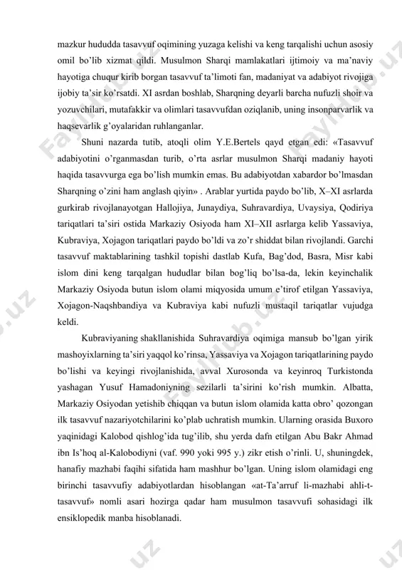 kabi islom dini keng tarqalgan hududlar bilan bog’liq bo’lsa-da, lekin keyinchalik markaziy osiyoda butun islom olami miqyosida umum e’tirof etilgan yassaviya, xojagon-naqshbandiya va kubraviya kabi nufuzli mustaqil tariqatlar vujudga keldi. kubraviyaning shakllanishida suhravardiya oqimiga mansub bo’lgan yirik mashoyixlarning ta’siri yaqqol ko’rinsa, yassaviya va xojagon tariqatlarining paydo bo’lishi va keyingi rivojlanishida, avval xurosonda va keyinroq turkistonda yashagan yusuf hamadoniyning sezilarli ta’sirini ko’rish mumkin. albatta, markaziy osiyodan yetishib chiqqan va butun islom olamida katta obro’ qozongan ilk tasavvuf nazariyotchilarini ko’plab uchratish mumkin. ularning orasida buxoro yaqinidagi kalobod qishlog’ida tug’ilib, shu yerda dafn etilgan abu bakr ahmad ibn is’hoq al-kalobodiyni (vaf. 990 yoki 995 y.) zikr etish o’rinli. u, shuningdek, hanafiy mazhabi faqihi sifatida ham mashhur bo’lgan. uning islom olamidagi eng birinchi tasavvufiy adabiyotlardan hisoblangan «at-ta’arruf li-mazhabi ahli-t-tasavvuf» nomli asari hozirga qadar ham musulmon tasavvufi sohasidagi ilk ensiklopedik manba hisoblanadi. asarda so’fiylarning nazariy qarashlariga xos tizim va ularning amaliyotlari birmuncha to’liq bayon etilgan. …