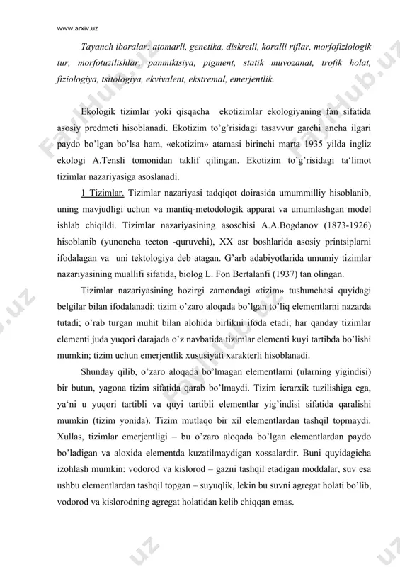 ydi. xullas, tizimlar emerjentligi – bu o’zaro aloqada bo’lgan elementlardan paydo bo’ladigan va aloxida elementda kuzatilmaydigan xossalardir. buni quyidagicha izohlash mumkin: vodorod va kislorod – gazni tashqil etadigan moddalar, suv esa ushbu elementlardan tashqil topgan – suyuqlik, lekin bu suvni agregat holati bo’lib, vodorod va kislorodning agregat holatidan kelib chiqqan emas. tizim – bu o’zaro aloqada va munosabatda bo’lgan bir qancha elementlardan iborat bo’lib, kamida bitta yangi xususiyati bilan tavsiflanadigan o’ziga xos bir butunlikni ifodalaydi. tizimli tadqiqot ilmiy va texnik muammolar yig’indisi bo’lib, tadqiqot ob‘ekti o’ziga xos xususiyati va xilma-xilligi bilan tizim sifatida karaladi. tizimning muhitni tahlil qilish vositasi matematika, kibernetika va axborotlar nazariyasi hisoblanadi. tizimli yondashish - bu amaliy masalalarni yechish uslubi bo’lib, mavjud sharoitlarda zarur bo’lgan masalalarni yechish operatsiyasini va bu operatsiyalarni o’tkazish vositasini umumiy tizim sifatida qarashni ifoda etadi. tizimli yondashish tufayli ko’pgina ekologik va tabiatni muhofaza qilish muammolarini har tomonlama yechish ta‘minlanadi. 2 biologik tizimlar. tabiatda …