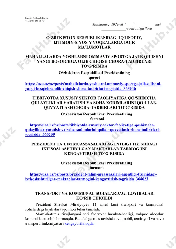 hi lozim. dars o‘tish haftasidagi vaziyatga qarab mavzular oliy ta’lim muassasalari tomonidan o‘zgartirilishi yoki boyitilishi mumkin. ilova: ___ bet. “ma’naviyat va ma’rifat” markazi direktori l.mingishov ijrochi: z.ubaydullayev tel.: (71) 246-95-43 markazning 2022-yil “____”___________dagi ______________-sonli xatiga ilova o‘zbekiston respublikasidagi iqtisodiy, ijtimoiy-siyosiy voqealarga doir ma’lumotlar mahallalarda yoshlarni ommaviy sportga jalb qilishni yangi bosqichga olib chiqish chora-tadbirlari to‘g‘risida o‘zbekiston respublikasi prezidentining qarori https://uza.uz/oz/posts/mahallalarda-yoshlarni-ommaviy-sportga-jalb-qilishni-yangi-bosqichga-olib-chiqish-chora-tadbirlari-togrisida_363046 tibbiyotda xususiy sektor faoliyatiga qo‘shimcha qulayliklar yaratish va soha xodimlarini qo‘llab-quvvatlash chora-tadbirlari to‘g‘risida o‘zbekiston respublikasi prezidentining farmoni https://uza.uz/oz/posts/tibbiyotda-xususiy-sektor-faoliyatiga-qoshimcha-qulayliklar-yaratish-va-soha-xodimlarini-qollab-quvvatlash-chora-tadbirlari-togrisida_363209 prezident ta’lim muassasalari agentligi tizimidagi ixtisoslashtirilgan maktablar tarmog‘ini kengaytirish to‘g‘risida o‘zbekiston respublikasi prezidentining farmoni https://uza.uz/oz/posts/prezident-talim-muassasalari-agentligi-tizimidagi-ixtisoslashtirilgan-maktablar-tarmogini-kengaytirish-togrisida_364623 transport va kommunal sohalardagi loyihalar ko‘rib chiqildi prezident shavkat mirziyoyev 11 aprel kuni transport va kommunal sohalardagi loyihalar taqdimoti bilan tanishdi. mamlakatimiz rivojlangani sari fuqarolar harakatchanligi, xalqaro aloqalar ko‘lami ham oshib bormoqda. bu talabga mos ravishda avtomobil, temir yo‘l va havo transporti imkoniyatlari kengaytirilmoqda. xususan, o‘zbekiston respublikasi prezidentining 2021 yil 30 apreldagi qaroriga muvofiq, “uzbekistan airways” va …