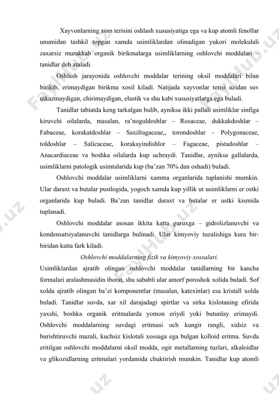 alari. usimliklardan ajratib olingan oshlovchi moddalar tanidlarning bir kancha formalari aralashmasidin iborat, shu sababli ular amorf poroshok xolida buladi. sof xolda ajratib olingan ba’zi komponentlar (masalan, katexinlar) esa kristall xolda buladi. tanidlar suvda, xar xil darajadagi spirtlar va sirka kislotaning efirida yaxshi, boshka organik eritmalarda yomon eriydi yoki butunlay erimaydi. oshlovchi moddalarning suvdagi eritmasi och kungir rangli, xidsiz va burishtiruvchi mazali, kuchsiz kislotali xossaga ega bulgan kolloid eritma. suvda eritilgan oshlovchi moddalarni oksil modda, ogir metallarning tuzlari, alkaloidlar va glikozidlarning eritmalari yordamida chuktirish mumkin. tanidlar kup atomli fenollarning unumlari bulib, boshka fenollar singari temirning uch valentli tuzlari eritmasi bilan rangli (kora-yashil va kora-kuk rangli) chukma xosil kiladi. tanidlar xavo kislorodi va fermentlar ta’sirida oksidlanib, kungir rangli xamda sovuk suvda erimaydigan birikma-flobafenlarga aylanadi. turli usimliklardan olingan oshlovchi moddalar kimyoviy tarkibi buyicha bir-biridan fark kiladi. shunga karamay, ularning tanidlarga xos umumiy belgilari bor. barcha tanidlar molekulasida doimo bir nechta oksi gurux (on) …