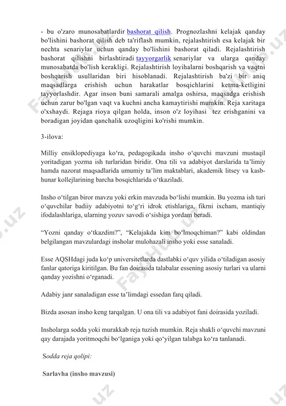 vaqtni boshqarish usullaridan biri hisoblanadi. rejalashtirish ba'zi bir aniq maqsadlarga erishish uchun harakatlar bosqichlarini ketma-ketligini tayyorlashdir. agar inson buni samarali amalga oshirsa, maqsadga erishish uchun zarur bo'lgan vaqt va kuchni ancha kamaytirishi mumkin. reja xaritaga o'xshaydi. rejaga rioya qilgan holda, inson o'z loyihasi tez erishganini va boradigan joyidan qanchalik uzoqligini ko'rishi mumkin. 3-ilova: milliy ensiklopediyaga koʻra, pedagogikada insho oʻquvchi mavzuni mustaqil yoritadigan yozma ish turlaridan biridir. ona tili va adabiyot darslarida taʼlimiy hamda nazorat maqsadlarida umumiy taʼlim maktablari, akademik litsey va kasb-hunar kollejlarining barcha bosqichlarida oʻtkaziladi. insho oʻtilgan biror mavzu yoki erkin mavzuda boʻlishi mumkin. bu yozma ish turi oʻquvchilar badiiy adabiyotni toʻgʻri idrok etishlariga, fikrni ixcham, mantiqiy ifodalashlariga, ularning yozuv savodi oʻsishiga yordam beradi. “yozni qanday oʻtkazdim?”, “kelajakda kim boʻlmoqchiman?” kabi oldindan belgilangan mavzulardagi insholar mulohazali insho yoki esse sanaladi. esse aqshdagi juda koʻp universitetlarda dastlabki oʻquv yilida oʻtiladigan asosiy fanlar qatoriga kiritilgan. bu fan doirasida talabalar essening asosiy …