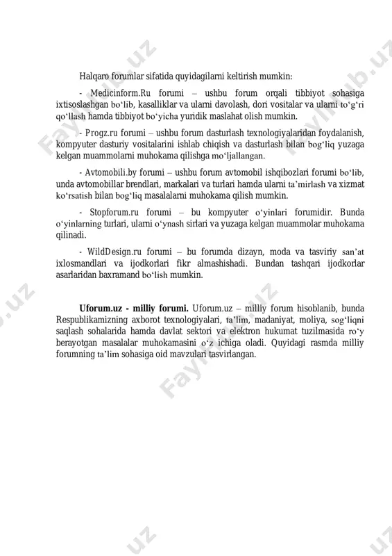 isoslashgan yoki umumiy bo‘lishi mumkin. ixtisoslashgan internet forumlarga meditsina, dasturlash texnologiyalari, dizayn va moda, kompyuter o‘yinlari va transport vositalariga bag‘ishlangan forumlar misol bo‘ladi. ixtisoslashgan forumlarda faqatgina mo‘ljallangan sohaga oid mavzular muhokama qilinadi, umumiy forumlarda esa ixtiyoriy mavzuni o‘rtaga tashlash mumkin. halqaro forumlar sifatida quyidagilarni keltirish mumkin: - medicinform.ru forumi – ushbu forum orqali tibbiyot sohasiga ixtisoslashgan bo‘lib, kasalliklar va ularni davolash, dori vositalar va ularni to‘g‘ri qo‘llash hamda tibbiyot bo‘yicha yuridik maslahat olish mumkin. - progz.ru forumi – ushbu forum dasturlash texnologiyalaridan foydalanish, kompyuter dasturiy vositalarini ishlab chiqish va dasturlash bilan bog‘liq yuzaga kelgan muammolarni muhokama qilishga mo‘ljallangan. - avtomobili.by forumi – ushbu forum avtomobil ishqibozlari forumi bo‘lib, unda avtomobillar brendlari, markalari va turlari hamda ularni ta’mirlash va xizmat ko‘rsatish bilan bog‘liq masalalarni muhokama qilish mumkin. - stopforum.ru forumi – bu kompyuter o‘yinlari forumidir. bunda o‘yinlarning turlari, ularni o‘ynash sirlari va yuzaga kelgan muammolar muhokama qilinadi. - wilddesign.ru forumi – …