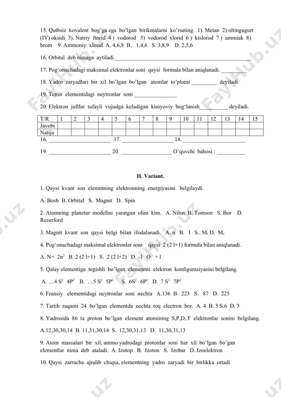 ammoniy xlorid a. 4,6,8 b. 1,4,6 s. 3,8,9 d. 2,5,6 16. orbital deb nimaga aytiladi.________________________________________________ 17. pog‘onachadagi maksimal elektronlar soni qaysi formula bilan aniqlanadi. _________ 18. yadro zaryadlari bir xil bo’lgan bo’lgan atomlar to’plami _________ deyiladi 19. temir elementidagi neytronlar soni _______________ 20. elektron juftlar tufayli vujudga keladigan kimyoviy bog‘lanish__________ deyiladi. t/r 1 2 3 4 5 6 7 8 9 10 11 12 13 14 15 javobi natija 16. ______________________ 17. __________________ 18. ______________________ 19. ______________________ 20. __________________ o’quvchi bahosi : __________ ii. variant. 1. qaysi kvant son elemntning elektronning energiyasini belgilaydi. a. bosh b. orbital s. magnit d. spin 2. atomning planetar modelini yaratgan olim kim. a. nilsn b. tomson s. bor d. rezerford 3. magnit kvant son qaysi belgi bilan ifodalanadi. a. n b. l s.. ml d. ms 4. pog‘onachadagi maksimal elektronlar soni qaysi 2 (2 l+1) formula bilan aniqlanadi. a. n= 2n2 b. 2 (2 …