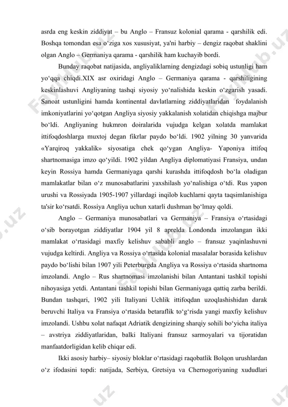 lar bilan o‘z munosabatlarini yaxshilash yo‘nalishiga o‘tdi. rus yapon urushi va rossiyada 1905-1907 yillardagi inqilob kuchlarni qayta taqsimlanishiga ta'sir ko‘rsatdi. rossiya angliya uchun xatarli dushman bo‘lmay qoldi. anglo – germaniya munosabatlari va germaniya – fransiya o‘rtasidagi o‘sib borayotgan ziddiyatlar 1904 yil 8 aprelda londonda imzolangan ikki mamlakat o‘rtasidagi maxfiy kelishuv sababli anglo – fransuz yaqinlashuvni vujudga keltirdi. angliya va rossiya o‘rtasida kolonial masalalar borasida kelishuv paydo bo‘lishi bilan 1907 yili peterburgda angliya va rossiya o‘rtasida shartnoma imzolandi. anglo – rus shartnomasi imzolanishi bilan antantani tashkil topishi nihoyasiga yetdi. antantani tashkil topishi bilan germaniyaga qattiq zarba berildi. bundan tashqari, 1902 yili italiyani uchlik ittifoqdan uzoqlashishidan darak beruvchi italiya va fransiya o‘rtasida betaraflik to‘g‘risda yangi maxfiy kelishuv imzolandi. ushbu xolat nafaqat adriatik dengizining sharqiy sohili bo‘yicha italiya – avstriya ziddiyatlaridan, balki italiyani fransuz sarmoyalari va tijoratidan manfaatdorligidan kelib chiqar edi. ikki asosiy harbiy– siyosiy bloklar o‘rtasidagi raqobatlik bolqon urushlardan o‘z ifodasini topdi: …