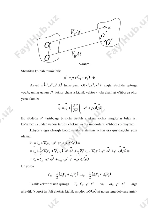 atini tekshirilayotgan tutash muhit ixtiyoriy cheksiz kichik zarrasi markazi sifatida qaraylik. tutash muhit uchun tezlik maydoni berilgan va tezlik vektori uzluksiz va hech bo’lmasa birinchi tartibli uzluksiz 5 hosilalarga ega, deb faraz qilaylik. biror onda tutash muhit zarrasi markazi ning tezligi , о1 nuqtadagi tezligini esa deylik. ko’rilayotgan zarra cheksiz kichik vaqtdan so’ng (5-rasm), ikkinchi holatni egallaydi deylik. u holda ni ixtiyoriy kichik miqdor deb, va larning nyuton mexanikasidagi o’rinli bo’ladigan chegaradagi ixtiyoriy tezliklari uchun va larni ham cheksiz kichik miqdor sifatida qaray olishimiz mumkin. shakldan ko’rish mumkinki: avval funksiyani nuqta atrofida qatorga yoyib, uning uchun vektor cheksiz kichik vektor - tola ekanligi e’tiborga olib, yoza olamiz: bu ifodada tartibdagi birinchi tartibli cheksiz kichik miqdorlar bilan ish ko’ramiz va undan yuqori tartibli cheksiz kichik miqdorlarni e’tiborga olmaymiz. ixtiyoriy egri chiziqli koordinatalar sistemasi uchun esa quyidagicha yoza olamiz: bu yerda tezlik vektorini uch qismga va larga ajratdik (yuqori tartibli cheksiz kichik …