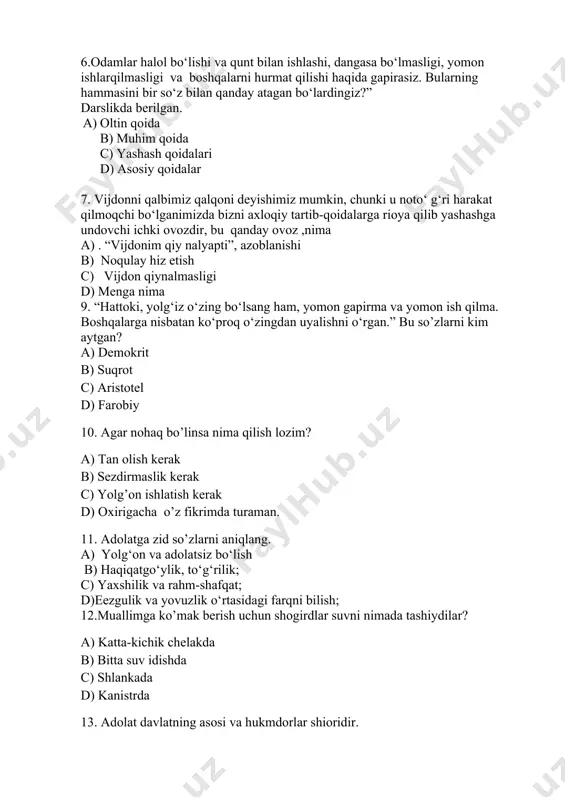 o’linsa nima qilish lozim? a) tan olish kerak b) sezdirmaslik kerak c) yolg’on ishlatish kerak d) oxirigacha o’z fikrimda turaman. 11. adolatga zid so’zlarni aniqlang. a) yolg‘on va adolatsiz bo‘lish b) haqiqatgo‘ylik, to‘g‘rilik; c) yaxshilik va rahm-shafqat; d)eezgulik va yovuzlik o‘rtasidagi farqni bilish; 12.muallimga ko’mak berish uchun shogirdlar suvni nimada tashiydilar? a) katta-kichik chelakda b) bitta suv idishda c) shlankada d) kanistrda 13. adolat davlatning asosi va hukmdorlar shioridir. a) amir temur b) z.m.bobur c) j.manguberdi d) n.qubro 14. qadimgi yunon mifologiyasida adolat, haqqoniylik, qonun va tartib-intizomni ma’buda aks ettirgan.uning asosiy atributlari tarozi, qilich, ko‘zidagi bog‘ich hisoblanadi.ma`budaning nomi nima? a) femida b) anibus c) amon -ra d) ahuramazda 15. siz biror bir kishiga yaxshilik qilgani uchun nima aytasiz. a) “rahmat” b) iliq so’z c) quvonaman d) haqqini beraman 16. nohaq zarar etkazishgan,tur tishgan, haqorat qilishgan va boshqa vaziyatlarda his etiladigan va insonlar orasidagi munosabatlarni buzadigan tuyg‘u bu - a) xafagarchilik …