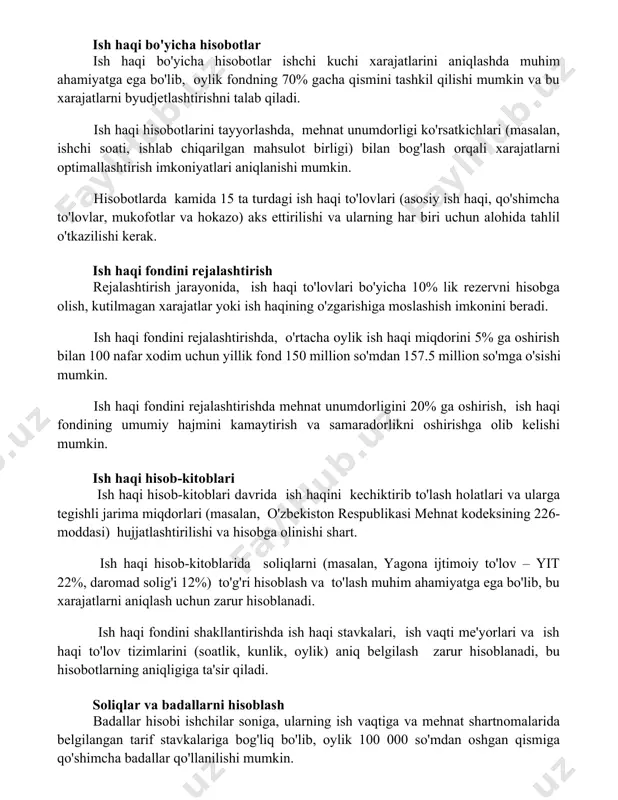 shlab chiqarilgan mahsulot birligi) bilan bog'lash orqali xarajatlarni optimallashtirish imkoniyatlari aniqlanishi mumkin. hisobotlarda kamida 15 ta turdagi ish haqi to'lovlari (asosiy ish haqi, qo'shimcha to'lovlar, mukofotlar va hokazo) aks ettirilishi va ularning har biri uchun alohida tahlil o'tkazilishi kerak. ish haqi fondini rejalashtirish rejalashtirish jarayonida, ish haqi to'lovlari bo'yicha 10% lik rezervni hisobga olish, kutilmagan xarajatlar yoki ish haqining o'zgarishiga moslashish imkonini beradi. ish haqi fondini rejalashtirishda, o'rtacha oylik ish haqi miqdorini 5% ga oshirish bilan 100 nafar xodim uchun yillik fond 150 million so'mdan 157.5 million so'mga o'sishi mumkin. ish haqi fondini rejalashtirishda mehnat unumdorligini 20% ga oshirish, ish haqi fondining umumiy hajmini kamaytirish va samaradorlikni oshirishga olib kelishi mumkin. ish haqi hisob-kitoblari ish haqi hisob-kitoblari davrida ish haqini kechiktirib to'lash holatlari va ularga tegishli jarima miqdorlari (masalan, o'zbekiston respublikasi mehnat kodeksining 226-moddasi) hujjatlashtirilishi va hisobga olinishi shart. ish haqi hisob-kitoblarida soliqlarni (masalan, yagona ijtimoiy to'lov – yit 22%, …