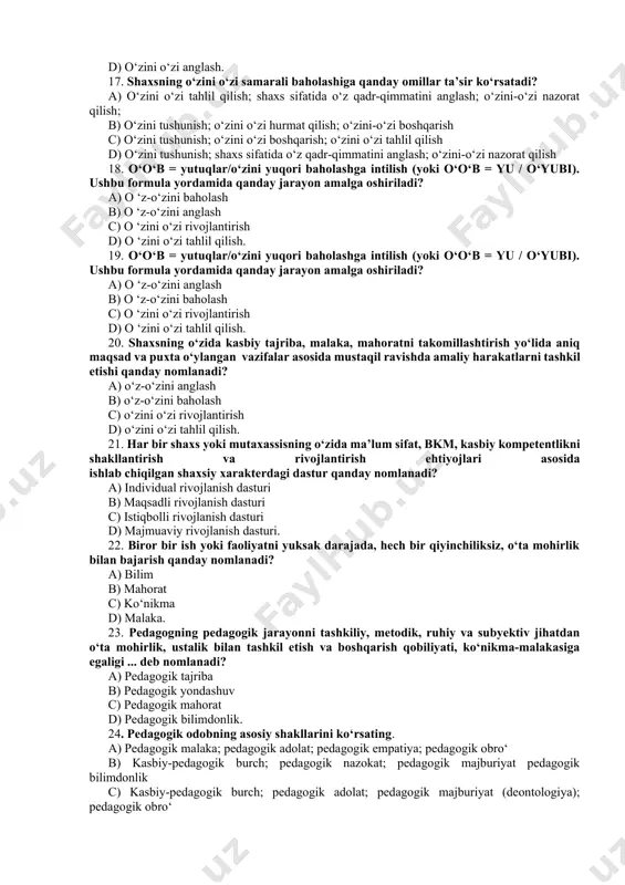 tahlil qilish. 19. o‘o‘b = yutuqlar/o‘zini yuqori baholashga intilish (yoki o‘o‘b = yu / o‘yubi). ushbu formula yordamida qanday jarayon amalga oshiriladi? a) o ‘z-o‘zini anglash b) o ‘z-o‘zini baholash c) o ‘zini o‘zi rivojlantirish d) o ‘zini o‘zi tahlil qilish. 20. shaxsning o‘zida kasbiy tajriba, malaka, mahoratni takomillashtirish yo‘lida aniq maqsad va puxta o‘ylangan vazifalar asosida mustaqil ravishda amaliy harakatlarni tashkil etishi qanday nomlanadi? a) o‘z-o‘zini anglash b) o‘z-o‘zini baholash c) o‘zini o‘zi rivojlantirish d) o‘zini o‘zi tahlil qilish. 21. har bir shaxs yoki mutaxassisning o‘zida ma’lum sifat, bkm, kasbiy kompetentlikni shakllantirish va rivojlantirish ehtiyojlari asosida ishlab chiqilgan shaxsiy xarakterdagi dastur qanday nomlanadi? a) individual rivojlanish dasturi b) maqsadli rivojlanish dasturi c) istiqbolli rivojlanish dasturi d) majmuaviy rivojlanish dasturi. 22. biror bir ish yoki faoliyatni yuksak darajada, hech bir qiyinchiliksiz, o‘ta mohirlik bilan bajarish qanday nomlanadi? a) bilim b) mahorat c) ko‘nikma d) malaka. 23. pedagogning pedagogik jarayonni tashkiliy, …