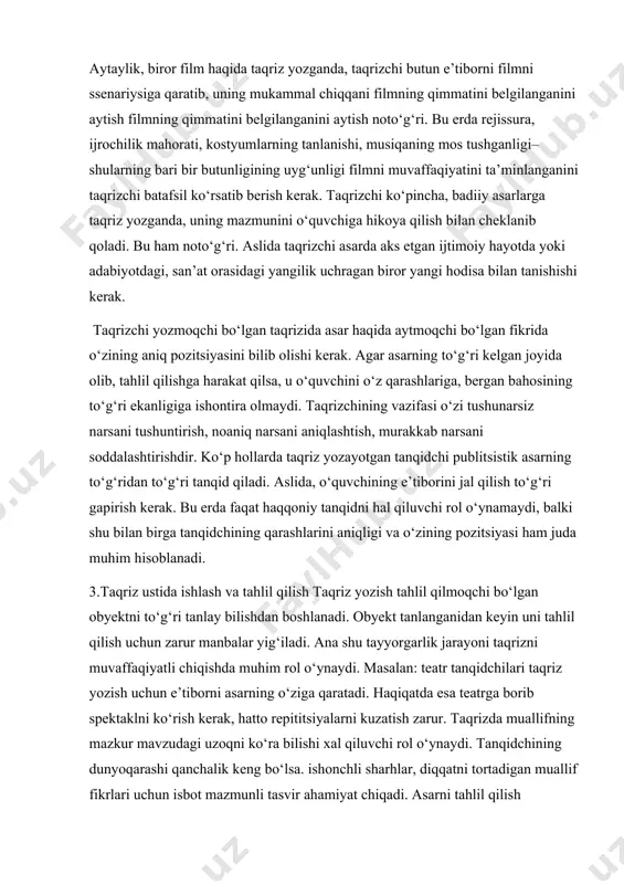 taalluqli bo‘lgan umumiy talabalar mavjud. taqrizning asosini, tadqiq qilayotgan asarning tahlili tashkil etadi. imkon qadar shu tahlil har tomonlama bo‘lishi kerak. aytaylik, biror film haqida taqriz yozganda, taqrizchi butun e’tiborni filmni ssenariysiga qaratib, uning mukammal chiqqani filmning qimmatini belgilanganini aytish filmning qimmatini belgilanganini aytish noto‘g‘ri. bu erda rejissura, ijrochilik mahorati, kostyumlarning tanlanishi, musiqaning mos tushganligi–shularning bari bir butunligining uyg‘unligi filmni muvaffaqiyatini ta’minlanganini taqrizchi batafsil ko‘rsatib berish kerak. taqrizchi ko‘pincha, badiiy asarlarga taqriz yozganda, uning mazmunini o‘quvchiga hikoya qilish bilan cheklanib qoladi. bu ham noto‘g‘ri. aslida taqrizchi asarda aks etgan ijtimoiy hayotda yoki adabiyotdagi, san’at orasidagi yangilik uchragan biror yangi hodisa bilan tanishishi kerak. taqrizchi yozmoqchi bo‘lgan taqrizida asar haqida aytmoqchi bo‘lgan fikrida o‘zining aniq pozitsiyasini bilib olishi kerak. agar asarning to‘g‘ri kelgan joyida olib, tahlil qilishga harakat qilsa, u o‘quvchini o‘z qarashlariga, bergan bahosining to‘g‘ri ekanligiga ishontira olmaydi. taqrizchining vazifasi o‘zi tushunarsiz narsani tushuntirish, noaniq narsani aniqlashtish, murakkab narsani soddalashtirishdir. …