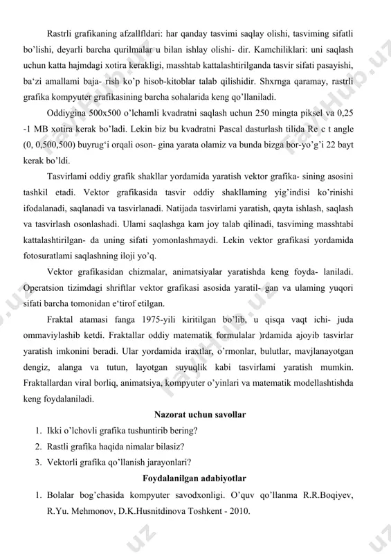 ati yomonlashmaydi. lekin vektor grafikasi yordamida fotosuratlami saqlashning iloji yo’q. vektor grafikasidan chizmalar, animatsiyalar yaratishda keng foyda- laniladi. operatsion tizimdagi shriftlar vektor grafikasi asosida yaratil- gan va ulaming yuqori sifati barcha tomonidan e‘tirof etilgan. fraktal atamasi fanga 1975-yili kiritilgan bo’lib, u qisqa vaqt ichi- juda ommaviylashib ketdi. fraktallar oddiy matematik formulalar )rdamida ajoyib tasvirlar yaratish imkonini beradi. ular yordamida iraxtlar, o’rmonlar, bulutlar, mavjlanayotgan dengiz, alanga va tutun, layotgan suyuqlik kabi tasvirlami yaratish mumkin. fraktallardan viral borliq, animatsiya, kompyuter o’yinlari va matematik modellashtishda keng foydalaniladi. nazorat uchun savollar 1. ikki o’lchovli grafika tushuntirib bering? 2. rastli grafika haqida nimalar bilasiz? 3. vektorli grafika qo’llanish jarayonlari? foydalanilgan adabiyotlar 1. bolalar bog’chasida kompyuter savodxonligi. o’quv qo’llanma r.r.boqiyev, r.yu. mehmonov, d.k.husnitdinova toshkent - 2010. 2. informatika o’qitish metodikasi f.zokirova.. darslik. - 2005. 3. axborot texnologiyalari. o’quv qo’lanma-t.: aripov m., begalov b., begimqulov u., mamarajabov m., ―nashr‖ 2009-368 b 4. kompyuyter grafikasi va web-dizayn. tavsiya …