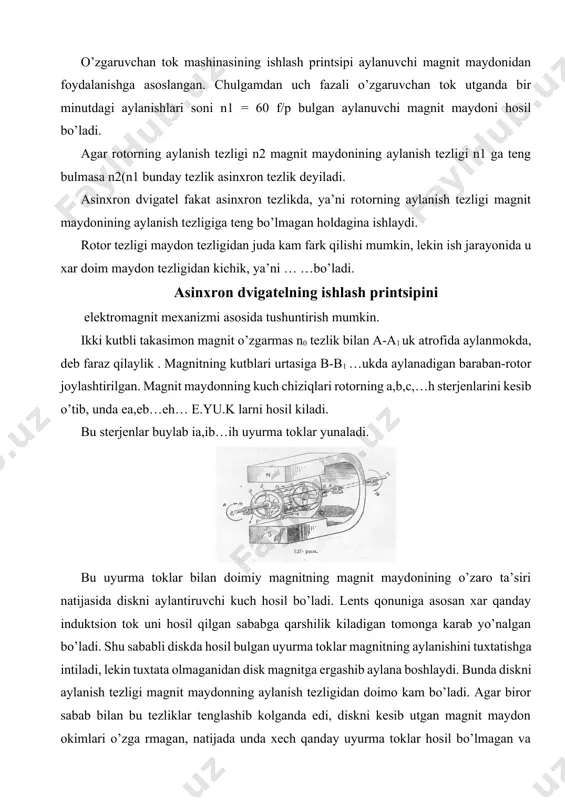 kurib utaylik. o’zgaruvchan tok mashinasining ishlash printsipi aylanuvchi magnit maydonidan foydalanishga asoslangan. chulgamdan uch fazali o’zgaruvchan tok utganda bir minutdagi aylanishlari soni n1 = 60 f/p bulgan aylanuvchi magnit maydoni hosil bo’ladi. agar rotorning aylanish tezligi n2 magnit maydonining aylanish tezligi n1 ga teng bulmasa n2(n1 bunday tezlik asinxron tezlik deyiladi. asinxron dvigatel fakat asinxron tezlikda, ya’ni rotorning aylanish tezligi magnit maydonining aylanish tezligiga teng bo’lmagan holdagina ishlaydi. rotor tezligi maydon tezligidan juda kam fark qilishi mumkin, lekin ish jarayonida u xar doim maydon tezligidan kichik, ya’ni … …bo’ladi. asinxron dvigatelning ishlash printsipini elektromagnit mexanizmi asosida tushuntirish mumkin. ikki kutbli takasimon magnit o’zgarmas n0 tezlik bilan a-a1 uk atrofida aylanmokda, deb faraz qilaylik . magnitning kutblari urtasiga b-b1 …ukda aylanadigan baraban-rotor joylashtirilgan. magnit maydonning kuch chiziqlari rotorning a,b,c,…h sterjenlarini kesib o’tib, unda ea,eb…eh… e.yu.k larni hosil kiladi. bu sterjenlar buylab ia,ib…ih uyurma toklar yunaladi. bu uyurma toklar bilan doimiy magnitning …