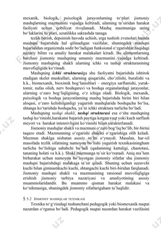 a shakli barcha xodisa va jarayonlarga o‘xshash jismoniy mashqlar o‘zining mazmuni va shakliga ega. jismoniy mashqni bajarishda sodir bo‘ladigan mexanik, biologik, psixologik jarayonlarning to‘plari jismoniy mashqlarning mazmunini vujudga keltiradi, ularning ta’siridan harakat faoliyati uchun qobiliyat rivojlanadi. mashq mazmuniga uning bo‘laklarini to‘plari, uzunlikka sakrashda tanaga tezlik berish, depsinish havoda uchish, erga tushish zvenolari hamda mashqni bajarishda hal qilinadigan vazifalar, shuningdek mashqni bajarishdan organizmda sodir bo‘ladigan funksional o‘zgarishlar haqidagi nazariy bilim va amaliy harakat malakalari kiradi. bu elementlarning barchasi jismoniy mashqning umumiy mazmunini vujudga keltiradi. jismoniy mashqning shakli ularning ichki va tashqi strukturasining muvofiqligida ko‘rinadi. mashqning ichki strukturasiga shu faoliyatni bajarishda ishtirok etadigan skelet muskullari, ularning qisqarishi, cho‘zilishi, buralishi va h.k., biomexanik, bioximik bog‘lanishlari – energiya sarflanishi, yurak-tomir, nafas olish, nerv boshqaruvi va boshqa organalardagi jarayonlar, ularning o‘zaro bog‘liqligining, o‘z ichiga oladi. biologik, mexanik, psixologik va boshqa jarayonlarning mashq bajarishda birini biri bilan aloqasi, o‘zaro kelishilganligi yugurish mashqlarida boshqacha bo‘lsa, shtanga ko‘tarishda …