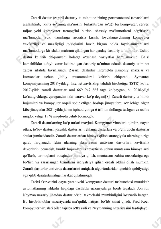 lish orqali oldini olish mumkin. zararli dasturlar antivirus dasturlarini aniqlash algoritmlaridan qochish qobilyatiga ega qilib dasaturlanishga harakat qilishmoqda. tarixi oʻz-oʻzini qayta yaratuvchi kompyuter dasturi tushunchasi murakkab avtomatlarning ishlashi haqidagi dastlabki nazariyalarga borib taqaladi. jon fon neyman nazariy jihatdan dastur oʻzini takrorlashi mumkinligini koʻrsatib bergan. bu hisob-kitoblar nazariyasida maʼqullik natijasi boʻlib zimat qiladi. fred koen kompyuter viruslari bilan tajriba oʻtkazadi va neymanning nazariyasini tasdiqlaydi. oddiy shifrlash yordamida aniqlanishi va oʻzini oʻzi chalkashtirish kabi zararli dasturlarning boshqa xususiyatlarini oʻrganadi. uning 1987-yil doktorlik dissertatsiyasi kompyuter viruslari mavzusiga bagʻishlangan. virusning foydali yukining bir qismi bu kriptografik texnologiyaning kombinatsiyasidir. uni hujum qilish uchun qoʻllash 1990-yillarning oʻrtalarida boshlangan va oʻrganilgan dastlabki toʻlov dasturini oʻz ichiga oladi. internetga kirish keng tarqalgunga qadar, viruslar bajariladigan dasturlar yoki floppi disklarning yuklash sektorlarini zararlash orqali shaxsiy kompyuterlarda tarqaladi. ushbu dasturlar yoki yuklash sektorlaridagi mashina kodi koʻrsatmalariga oʻzining nusxasini kiritish orqali virus dastur ishga tushirilganda yoki disk yuklanganda oʻzini ishga tushiradi. …