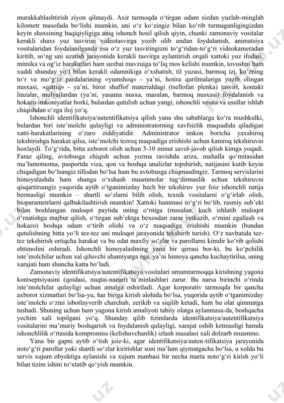 meri, kriptografik kalit va hokazolar); - unga aynan shu maqsadda berilgan texnik vosita (shaxsiy magnit kartasi, uni tanituvchi shaxsiy axborot saqlanuvchi disketa, disk yoki flesh hotira qurilmasi va hokazo); - uning jismoniy belgilarini aks ettiruvchi biror tana a’zosi yoki xususiyati (yuz tasviri, tovushi, ko‘z to‘r yoki mo‘g‘iz pardasi tasviri, til yuzasi tasviri, barmoq izi tasviri va hokazo, ya’ni biometrik parametrlari - qisqacha bioparametrlari). ochiq tarmoq muhitida identifikatsiya/autentifikatsiya taraflari o‘rtasida ishonch marshruti, ya’ni, axborot almashinuvi uchun foydala-niladigan xavf-xatarlardan xoli ishonchli aloqa liniyasi bo‘lishi juda mushkul muammo. shu sababli, bir sub’ekt tomonidan ikkinchisiga o‘zini tanitish va rasmiy taraf ekanligini isbotlash uchun uzatilgan axborot ikkinchi taraf tomonidan qabul qilingan axborot bilan bir xil bo‘lishi kafolatlanmagan, ya’ni olingan belgilar ishonchli ekanligi shubha ostida bo‘ladi. shu sababli aloqa liniyasida passiv (ya’ni, uzatilayotgan axborotga ta’sir ko‘rsatmasdan, uni faqat o‘qib/eshitib olish) va faol, ya’ni aktiv axborot tutib olib uning ustida biror amal bajarish usullarda yashirin eshitish/o‘qish imkoniyatlaridan …