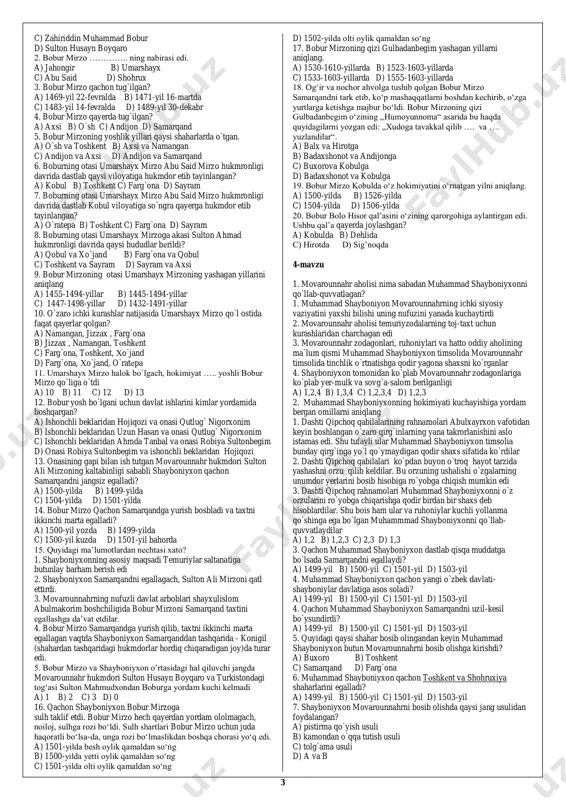 c) 1,2,3,4,5 d) 1,2,3,5,6 19. 1446-yilda abulxayrxon o`z davlatining poytaxtini qayеrga ko`chirdi? a) oqqo`rg`on b) suzoq c) sig`noq d) tura 20. abulxayrxonning xotini robiya sulton bеgim kimning qizi edi? a) sulton abu said b) husayn boyqaro c) mirzo ulug`bеk d) muzaffar mirzo 21. 1451-yilda abulxayrxon qaysi tеmuriyzodaning samarqand taxtini egallashiga yordam bеrish bahonasida movarounnahrga yurish qiladi? a) sulton ali mirzo b) sulton ahmad c) abu said mirzo d) sulton mahmudxon 22. abulxayrxon qachon vafot etdi? a) 1460-yilda b) 1465-yilda c) 1468-yilda d) 1470-yilda 23. qachon abulxayrxon tuzgan davlat parchalanib ketdi? a) 1460-yilda b) 1465-yilda c) 1468-yilda d) 1470-yilda 24. muhammad shayboniyxon kimning o`g`li edi? a) abulxayrxon b) shohbudog` sulton c) mahmud sulton d) muhammad mazid tarxon 25. shohbudog` sultonning o`g`illari to`g`ri berilgan javobni aniqlang a) mahmud sulton va xalil sulton b) shayboniyxon va mahmud sulton c) mahmud sulton va abu said mirzo d) boysung`ur mirzo va shayboniyxon 26. muhammad shayboniyxon …