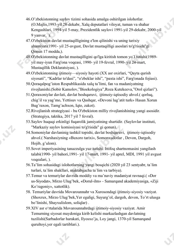 likasining tashqi siyosatiga aqsh va yevropa mamlakatlari bilan o’zaro manfaatli aloqalari. (“zarafshon-nyumont”, t.kelli, “general elektrik” vebster universiteti, “fransiya- markaziy osiyo”, s.safoyev). 39. o’zbekistonda bugungi kundagi demokratik islohotlar yangicha iqtisodiy munosabatlar (“gender tenglik”, “xalq bilan muloqot va inson manfaatlari yili”, klaster tizimi, tadbirkorlik). 40. o’zbekistonda huquqiy demokratik davlat qurilishi(1993- yil 2- sentabr, fuqarolik jamiyatining qaror topishi). 41. o’zbekistonda parlament tizimi va undagi islohotlar.(oliy majlis, o’zbekiston konstitutsiya 89-modda, 93-modda, 102-modda, 2010 yil 12 noyabr ma’ruzasi) 42. o’zbekistonning markaziy osiyo mamlakatlariga nisbatan olib borayotgan ochiq va konstruktiv siyosati. (orol dengizi, sardoba, tadao chino, “xalq diplomatiyasi”,global pandemiya). 43. o’zbekistonning markaziy osiyo respublikalari bilan aloqalarining rivojlanishi. (almati, jambul, do’rmon, markaziy osiyo hamkorligi, konstruktiv siyosat). 44. o’zbekistonning o’ziga xos va o’ziga mos taraqqiyot yo’lining jahon hamjamiyati tomonidan e’tirof etiliishi (bozor iqtisodiyoti, “o’zbek modeli”, bozor infratuzilmasi). 45. o’zbekistonning osiyo mamlakatlari bilan o’zaro manfaatli aloqalari. (moih, almati, g.berdimuhammedov, r. erdogan, h. sharif, eko a. mirdad). 46. o’zbekistonning saylov …