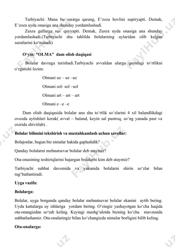 alar hakida gaplashdik? qanday bolalarni mehnatsevar bolalar deb ataymiz? ota-onasining toshiriqlarini bajargan bolalarni kim deb ataymiz? tarbiyachi suhbat davomida va yakunida bolalarni shirin so‘zlar bilan rag‘batlantiradi. uyga vazifa: bolalarga: bolalar, uyga borganda qanday bolalar mehnatsevar bolalar ekanini aytib bering. uyda kattalarga uy ishlariga yordam bering. o‘zingiz yashayotgan ko‘cha haqida ota-onangizdan so‘rab keling. keyingi mashg‘ulotda bizning ko‘cha mavzusida suhbatlashamiz. ota-onalaringiz bilan ko‘changizda nimalar borligini bilib keling. ota-onalarga: bolalarning bugungi suhbatda qanday mavzuni o‘rganganliklarini so‘rab, suhbat o‘tkazishlari, “bizning ko‘cha” mavzusida bolalar bilan qisqa suhbat o‘tkazishlarini iltimos qilish.imkoniyat darajasida “bizning ko‘cha” mavzusida fotolavha olib kelish. bu vazifaning zaminida kelgusi suhbat mavzusiga bolalarni tayyorlash, ularni suhbatda faol qatnashishga undash turadi. mavzu: odob salomdan boshlanadi maqsad:;bolalarga assalomu-alaykum so‘zini to‘g‘ri va to‘liq aytishni o‘rgatish,ularni salom berishga odatlantirib borish. bolalarga «assalomu alaykum»-senga salomatlik tilayman, degan ma’noni anglatsa «vaalaykum assalom» -“sizga ham salomatlik tilayman” ekanligini tushuntirish. o‘zbekona milliy salomlashishning o‘ziga xosligi: tabassum, ochiq chehra samimiy mehr bilan bir-biriga …